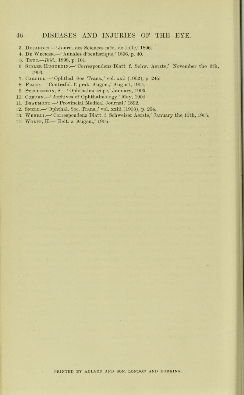 3. Dujardin.—‘ Journ. cles Sciences med. de Lille/ 1896. 4. De Wecker.—‘ Annales d’oculist ique/ 1896, p. 40. 5. Truc.—Ibid., 1898, jd. 161. 6. Sidler-Huguenin.—‘ Correspondenz-Blatt f. Schw. Aerzte/ November the 6th, 1903. 7. Cargill.—‘ Ophthal. Soc. Trans./ vol. xxii (1902), p. 245. 8. Fejer.—‘Centralbl. f. prak. Augen./ August, 1904. 9. Stephenson, S.—‘Ophthalmoscope/ January, 1905. 10. Coburn.—‘ Archives of Ophthalmology/ May, 1904. 11. Beaumont.—‘Provincial Medical Journal/ 1892. 12. Snell.—‘Ophthal. Soc. Trans./ vol. xxiii (1903), p. 294. 13. Wehrli.—‘ Correspondenz-Blatt. f. Schweizer Aerzte/ January the 15th, 1905. 14. Wolff, H.—‘Beit. z. Augen./ 1905. PRINTED BY ADLARD AND SON, LONDON AND DORKING.