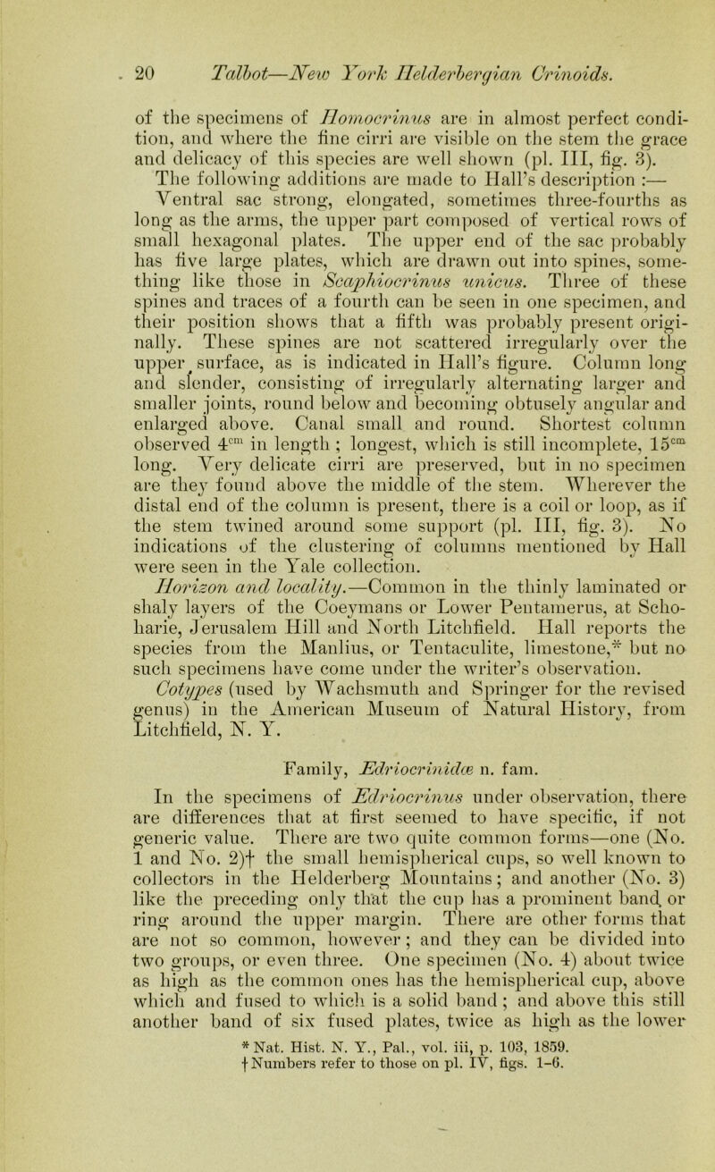 of the specimens of Homocrinus are in almost perfect condi- tion, and where the fine cirri are visible on the stem the grace and delicacy of this species are well shown (pi. Ill, fig. 3). The following additions are made to Hall’s description :— Ventral sac strong, elongated, sometimes three-fourths as long as the arms, the upper part composed of vertical rows of small hexagonal plates. The upper end of the sac probably has five large plates, which are drawn out into spines, some- thing like those in Scaphiocrinus unions. Three of these spines and traces of a fourth can be seen in one specimen, and their position shows that a fifth was probably present origi- nally. These spines are not scattered irregularly over the upper # surface, as is indicated in Hall’s figure. Column long and slender, consisting of irregularly alternating larger and smaller joints, round below and becoming obtusely angular and enlarged above. Canal small and round. Shortest column observed 4cm in length ; longest, which is still incomplete, 15cm long. Very delicate cirri are preserved, but in no specimen are they found above the middle of the stem. Wherever the distal end of the column is present, there is a coil or loop, as if the stem twined around some support (pi. Ill, % 3). No indications of the clustering of columns mentioned by Hall were seen in the Yale collection. Horizon and locality.—Common in the thinly laminated or shaly layers of the Coeymans or Lower Peutamerus, at Scho- harie, Jerusalem Hill and North Litchfield. Hall reports the species from the Manlius, or Tentaculite, limestone,“ but no such specimens have come under the writer’s observation. Cotypes (used by Wachsmuth and Springer for the revised genus) in the American Museum of Natural History, from Litchfield, N. Y. Family, Edriocrinidce n. fam. In the specimens of Edriocrinus under observation, there are differences that at first seemed to have specific, if not generic value. There are two quite common forms—one (No. 1 and No. 2)f the small hemispherical cups, so well known to collectors in the Ilelderberg Mountains; and another (No. 3) like the preceding only that the cup has a prominent band or ring around the upper margin. There are other forms that are not so common, however; and they can be divided into two groups, or even three. One specimen (No. 4) about twice as high as the common ones has the hemispherical cup, above which and fused to which is a solid band; and above this still another band of six fused plates, twice as high as the lower * Nat. Hist. N. Y., Pal., vol. iii, p. 103, 1859. f Numbers refer to those on pi. IV, figs. 1-6.