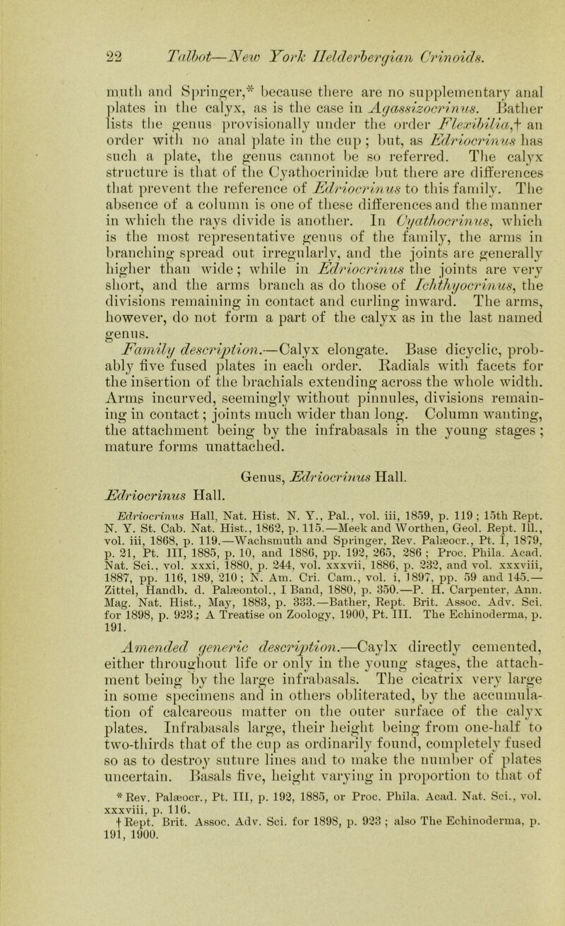 muth and Springer,* because there are no supplementary anal plates in the calyx, as is the case in Agassizocrinus. Bather lists the genus provisionally under the order Flexibilia,f an order with no anal plate in the cup ; hut, as Edriocrinus has such a plate, the genus cannot be so referred. The calyx structure is that of the Cyathocrinidse but there are differences that prevent the reference of Edriocrinus to this family. The absence of a column is one of these differences and the manner in which the rays divide is another. In Cyathocrinus, which is the most representative genus of the family, the arms in branching spread out irregularly, and the joints are generally higher than wide; while in Edriocrinus the joints are very short, and the arms branch as do those of Ichthyocrinus, the divisions remaining in contact and curling inward. The arms, however, do not form a part of the calyx as in the last named genus. Family description.—Calyx elongate. Base dicyclic, prob- ably five fused plates in each order. Badials with facets for the insertion of the brachials extending across the whole width. Arms incurved, seemingly without pinnules, divisions remain- ing in contact; joints much wider than long. Column wanting, the attachment being by the infrabasals in the young stages ; mature forms unattached. Genus, Edriocrinus Hall. Edriocrinus Hall. Edriocrinus Hall, Nat. Hist. N. Y., Pal., vol. iii, 1859, p. 119; 15th Rept. N. Y. St. Cab. Nat. Hist., 1862, p. 115.—Meek and Worthen, Geol. Rept. 111., vol. iii, 1868, p. 119.—Wachsmnth and Springer, Rev. Palaeoer., Pt. I, 1879, p. 21, Pt. Ill, 1885, p. 10, and 1886, pp. 192, 265, 286 ; Proc. Phila. Acad. Nat. Sci.. vol. xxxi, 1880, p. 244, vol. xxxvii, 1886, p. 232, and vol. xxxviii, 1887, pp. 116, 189, 210; N. Am. Cri. Cam., vol. i, 1897, pp. 59 and 145.— Zittel, Handb. d. Palaeontol., I Band, 1880, p. 350.—P. H. Carpenter, Ann. Mag. Nat. Hist., May, 1883, p. 333.—Bather, Rept. Brit. Assoc. Adv. Sci. for 1898, p. 923 ; A Treatise on Zoology, 1900, Pt. III. The Echinoderma, p. 191. Amended generic descrip>tion.—Caylx directly cemented, either throughout life or only in the young stages, the attach- ment being by the large infrabasals. The cicatrix very large in some specimens and in others obliterated, by the accumula- tion of calcareous matter on the outer surface of the calyx plates. Infrabasals large, their height being from one-half to two-thirds that of the cup as ordinarily found, completely fused so as to destroy suture lines and to make the number of plates uncertain. Basals five, height varying in proportion to that of *Rev. Palaeocr., Pt. Ill, p. 192, 1885, or Proc. Phila. Acad. Nat. Sci., vol. xxxviii, p. 116. fRept. Brit. Assoc. Adv. Sci. for 1898, p. 923 ; also The Echinoderma, p. 191, 1900.