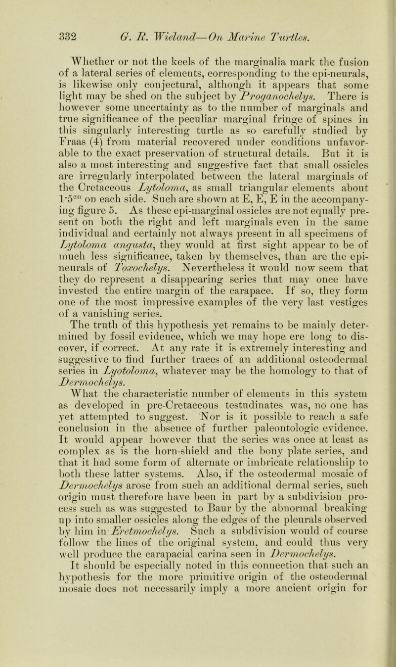 Whether or not the keels of the marginalia mark the fusion of a lateral series of elements, corresponding to the epi-neurals, is likewise only conjectural, although it appears that some light may be shed on the subject by Proganochelys. There is however some uncertainty as to the number of marginals and true significance of the peculiar marginal fringe of spines in this singularly interesting turtle as so carefully studied by Fraas (4) from material recovered under conditions unfavor- able to the exact preservation of structural details. But it is also a most interesting and suggestive fact that small ossicles are irregularly interpolated between the lateral marginals of the Cretaceous Lytoloma, as small triangular elements about F5c,n on each side. Such are shown at E, E, E in the accompany- ing figure 5. As these epi-marginal ossicles are not equally pre- sent on both the right and left marginals even in the same individual and certainly not always present in all specimens of Lytoloma angusta, they would at first sight appear to be of much less significance, taken by themselves, than are the epi- neurals of Toxochelys. Nevertheless it would now seem that they do represent a disappearing series that may once have invested the entire margin of the carapace. If so, they form one of the most impressive examples of the very last vestiges of a vanishing series. The truth of this hypothesis yet remains to be mainly deter- mined by fossil evidence, which we may hope ere long to dis- cover, if correct. At any rate it is extremely interesting and suggestive to find further traces of an additional osteodermal series in Lyotoloma, whatever may be the homology to that of Permochelys. What the characteristic number of elements in this system as developed in pre-Cretaceous testudinates was, no one has yet attempted to suggest. Nor is it possible to reach a safe conclusion in the absence of further paleontologic evidence. It would appear however that the series was once at least as complex as is the horn-shield and the bony plate series, and that it had some form of alternate or imbricate relationship to both these latter svstems. Also, if the osteodermal mosaic of Permochelys arose from such an additional dermal series, such origin must therefore have been in part by a subdivision pro- cess such as was suggested to Baur by the abnormal breaking up into smaller ossicles along the edges of the pleurals observed by him in Eretmochelys. Such a subdivision would of course follow the lines of the original system, and could thus very well produce the carapacial carina seen in Permochelys. It should be especially noted in this connection that such an hypothesis for the more primitive origin of the osteodermal mosaic does not necessarily imply a more ancient origin for