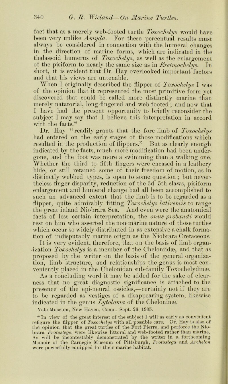 fact that as a merely web-footed turtle Toxochelys would have been very unlike Amyda. For these percentual results must always be considered in connection with the humeral changes in the direction of marine forms, which are indicated in the thalassoid humerus of Toxochelys, as well as the enlargement of the pisiform to nearly the same size as in Eretmochelys. In short, it is evident that Dr. Hay overlooked important factors and that his views are untenable. When I originally described the flipper of Toxochelys I was of the opinion that it represented the most primitive form yet discovered that could be called more distinctly marine than merely natatorial, long-fingered and web-footed ; and now that I have had the present opportunity to briefly reconsider the subject I may say that I believe this interpretation in accord witli the facts.* Dr. Hay “ readily grants that the fore limb of Toxochelys had entered on the early stages of those modifications which resulted in the production of flippers.” But as clearly enough indicated by the facts, much more modification had been under- gone, and the foot was more a swimming than a walking one. Whether the third to fifth fingers were encased in a leathery hide, or still retained some of their freedom of motion, as in distinctly webbed types, is open to some question ; but never- theless finger disparity, reduction of the 3d-5th claws, pisiform enlargement and humeral change had all been accomplished to such an advanced extent that the limb is to be regarded as a flipper, quite admirably fitting Toxochelys latiremis to range the great inland Niobrara Sea. And even were the anatomical facts of less certain interpretation, the onus p rob andi would rest on him who asserted the non-marine nature of those turtles which occur so widely distributed in as extensive a chalk forma- tion of indisputably marine origin as the Niobrara Cretaceous. It is very evident, therefore, that on the basis of limb organ- ization Toxochelys is a member of the Cheloniidae, and that as proposed by the writer on the basis of the general organiza- tion, limb structure, and relationships the genus is most con- veniently placed in the Chelonidan sub-family Toxochelydinae. As a concluding word it may be added for the sake of clear- ness that no great diagnostic significance is attached to the presence of the epi-neural ossicles,—certainly not if they are to be regarded as vestiges of a disappearing system, likewise indicated in the genus Lytoloma of the Cheloninge. Yale Museum, New Haven, Conn., Sept. 26, 1905. * In view of the great interest of the subject I will as early as convenient refigure the flipper of Toxochelys with all possible care. Hr. Hay is also of the opinion that the great turtles of the Fort Pierre, and perforce the Nio- brara Protostega were likewise littoral and web-footed rather than marine. As will be incontestably demonstrated by the writer in a forthcoming Memoir of the Carnegie Museum of Pittsburgh, Protostega and Archelon were powerfully equipped for their marine habitat.