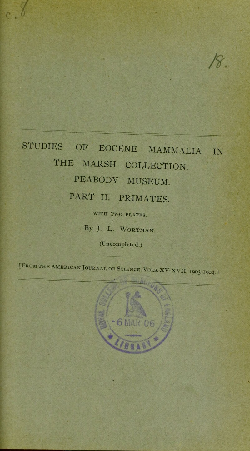 £■« ft. STUDIES OF EOCENE MAMMALIA IN THE MARSH COLLECTION, PEABODY MUSEUM. PART II. PRIMATES. WITH TWO PLATES. J. Iy. WORTMAN. (Uncompleted.) [From the American Journai. ok Science, Voes. XV-X VII, ,903-1904.]