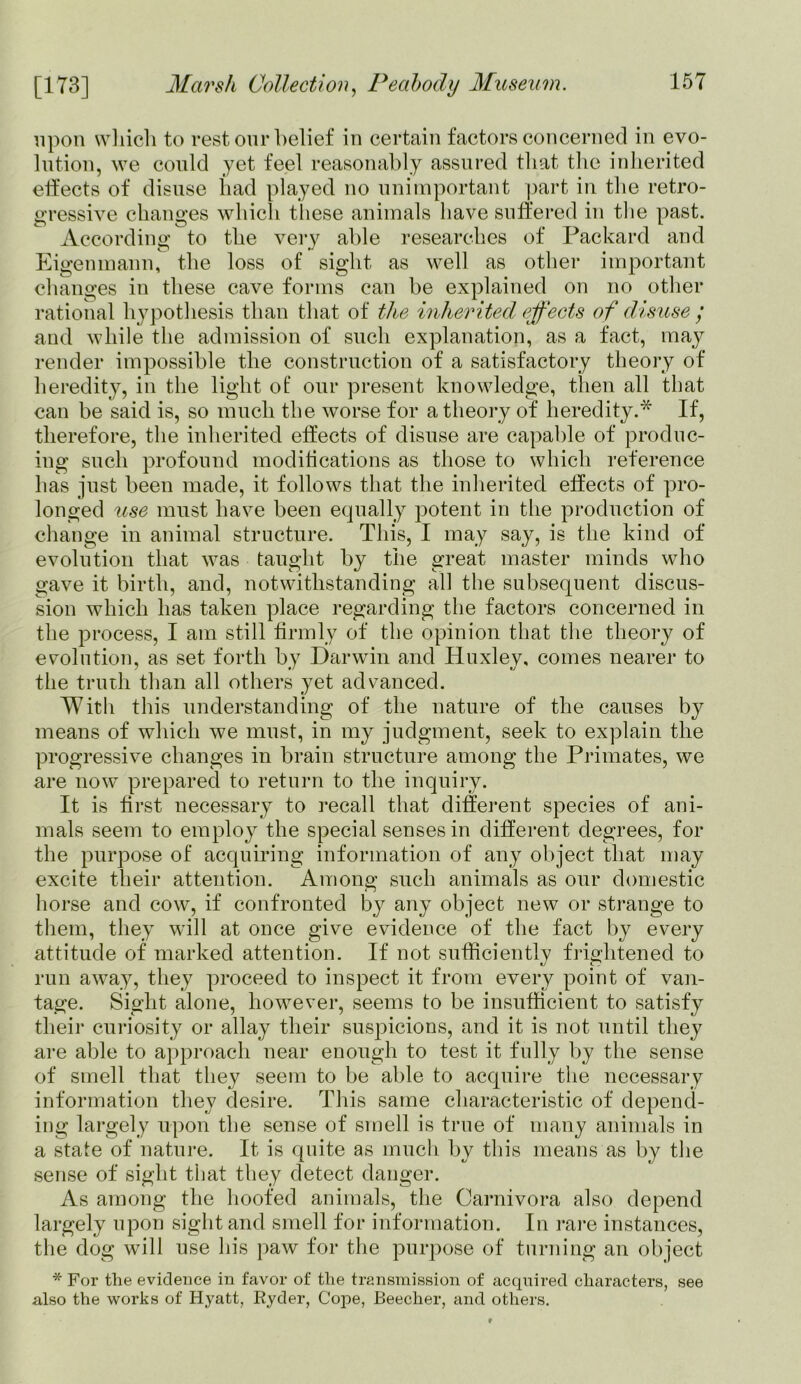 upon which to rest our belief in certain factors concerned in evo- lution, we could yet feel reasonably assured that the inherited effects of disuse had played no unimportant part in the retro- gressive changes which these animals have suffered in the past. According to the very able researches of Packard and Eigenmann, the loss of sight as well as other important changes in these cave forms can be explained on no other rational hypothesis than that of the inherited effects of disuse ; and while the admission of such explanation, as a fact, may render impossible the construction of a satisfactory theory of heredity, in the light ot‘ our present knowledge, then all that can be said is, so much the worse for a theory of heredity.* If, therefore, the inherited effects of disuse are capable of produc- ing such profound modifications as those to which reference has just been made, it follows that the inherited effects of pro- longed use must have been equally potent in the production of change in animal structure. This, I may say, is the kind of evolution that was taught by the great master minds who gave it birth, and, notwithstanding all the subsequent discus- sion which has taken place regarding the factors concerned in the process, I am still firmly of the opinion that the theory of evolution, as set forth by Darwin and Huxley, comes nearer to the truth than all others yet advanced. With this understanding of the nature of the causes by means of which we must, in my judgment, seek to explain the progressive changes in brain structure among the Primates, we are now prepared to return to the inquiry. It is first necessary to recall that different species of ani- mals seem to employ the special senses in different degrees, for the purpose of acquiring information of any object that may excite their attention. Among such animals as our domestic horse and cow, if confronted by any object new or strange to them, they will at once give evidence of the fact by every attitude of marked attention. If not sufficiently frightened to run away, they proceed to inspect it from every point of van- tage. Sight alone, however, seems to be insufficient to satisfy their curiosity or allay their suspicions, and it is not until they are able to approach near enough to test it fully by the sense of smell that they seem to he able to acquire the necessary information they desire. This same characteristic of depend- ing largely upon the sense of smell is true of many animals in a state of nature. It is quite as much by this means as by the sense of sight that they detect danger. As among the hoofed animals, the Carnivora also depend largely upon sight and smell for information. In rare instances, the dog will use his paw for the purpose of turning an object * For the evidence in favor of the transmission of acquired characters, see also the works of Hyatt, Ryder, Cope, Beecher, and others.