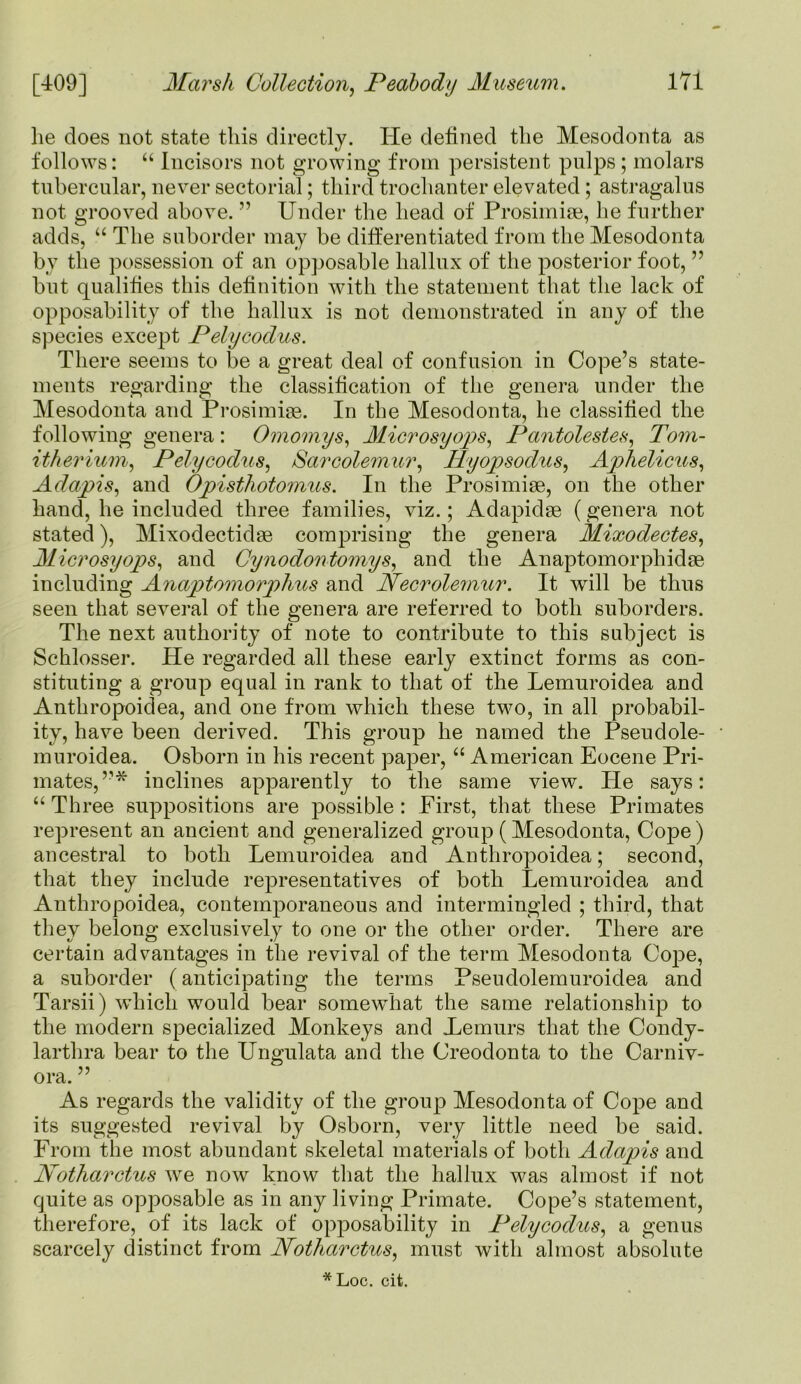 lie does not state this directly. He defined the Mesodonta as follows: “ Incisors not growing from persistent pulps ; molars tubercular, never sectorial; third trochanter elevated; astragalus not grooved above. ” Under the head of Prosimige, lie further adds, “ The suborder may be differentiated from the Mesodonta by the possession of an opposable hallux of the posterior foot, ” but qualifies this definition with the statement that the lack of opposability of the hallux is not demonstrated in any of the species except Pelycodus. There seems to be a great deal of confusion in Cope’s state- ments regarding the classification of the genera under the Mesodonta and Prosimige. In the Mesodonta, he classified the following genera : Omomys, Microsyops, Pantolestes, Tom- itherium, Pelycodus, Sarcolemur, Hyopsodus, Aphelicus, Adapis, and Opisthotomus. In the Prosimige, on the other hand, he included three families, viz.; Adapidge (genera not stated), Mixodectidas comprising the genera Mixodectes, Microsyojis, and Cynodontomys, and the Anaptomorphidge including Anaptomorphus and Necrolemur. It will be thus seen that several of the genera are referred to both suborders. The next authority of note to contribute to this subject is Schlosser. He regarded all these early extinct forms as con- stituting a group equal in rank to that of the Lemuroidea and Anthropoidea, and one from which these two, in all probabil- ity, have been derived. This group he named the Pseudole- muroidea. Osborn in his recent paper, “ American Eocene Pri- mates, ”* inclines apparently to the same view. He says: “ Three suppositions are possible : First, that these Primates represent an ancient and generalized group (Mesodonta, Cope) ancestral to both Lemuroidea and Anthropoidea; second, that they include representatives of both Lemuroidea and Anthropoidea, contemporaneous and intermingled ; third, that they belong exclusively to one or the other order. There are certain advantages in the revival of the term Mesodonta Cope, a suborder (anticipating the terms Pseudolemuroidea and Tarsii) which would bear somewhat the same relationship to the modern specialized Monkeys and JLemurs that the Condy- lartlira bear to the Ungulata and the Creodonta to the Carniv- ora. ” As regards the validity of the group Mesodonta of Cope and its suggested revival by Osborn, very little need be said. From the most abundant skeletal materials of both Adapis and Motharctus we now know that the hallux was almost if not quite as opposable as in any living Primate. Cope’s statement, therefore, of its lack of opposability in Pelycodus, a genus scarcely distinct from Notharctus, must with almost absolute *Loc. cit.