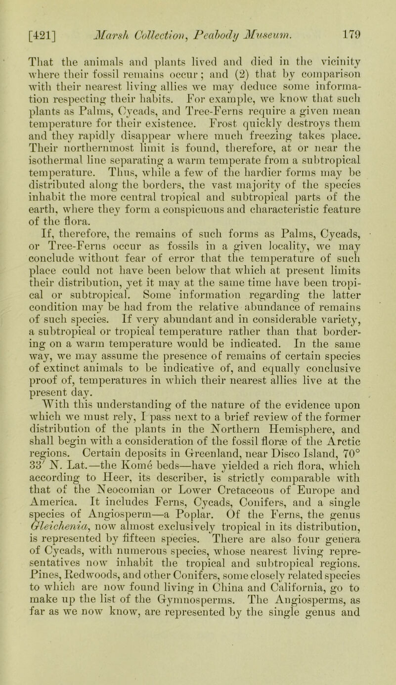 That the animals and plants lived and died in the vicinity where their fossil remains occur; and (2) that by comparison with their nearest living; allies we may deduce some informa- tion respecting their habits. For example, we know that such plants as Palms, Oycads, and Tree-Ferns require a given mean temperature for their existence. Frost quickly destroys them and they rapidly disappear where much freezing takes place. Their northernmost limit is found, therefore, at or near the isothermal line separating a warm temperate from a subtropical temperature. Thus, while a few of the hardier forms may be distributed along the borders, the vast majority of the species inhabit the more central tropical and subtropical parts of the earth, where they form a conspicuous and characteristic feature of the bora. If, therefore, the remains of such forms as Palms, Cycads, or Tree-Ferns occur as fossils in a given locality, we may conclude without fear of error that the temperature of such place could not have been below that which at present limits their distribution, yet it may at the same time have been tropi- cal or subtropical. Some information regarding the latter condition may be had from the relative abundance of remains of such species. If very abundant and in considerable variety, a subtropical or tropical temperature rather than that border- ing on a warm temperature would be indicated. In the same way, we may assume the presence of remains of certain species of extinct animals to be indicative of, and equally conclusive proof of, temperatures in which their nearest allies live at the present day. With this understanding of the nature of the evidence upon which we must rely, I pass next to a brief review of the former distribution of the plants in the Northern Hem^here, and shall begin with a consideration of the fossil florae of the Arctic regions. Certain deposits in Greenland, near Disco Island, 70° 33' N. Lat.—the Kome beds—have yielded a rich flora, wdiich according to Heer, its describer, is strictly comparable with that of the Neocomian or Lower Cretaceous of Europe and America. It includes Ferns, Cycads, Conifers, and a single species of Angiosperm—a Poplar. Of the Ferns, the genus Gleichenia, now almost exclusively tropical in its distribution, is represented by fifteen species. There are also four genera of Cycads, with numerous species, whose nearest living repre- sentatives now inhabit the tropical and subtropical regions. Pines, Redwoods, and other Conifers, some closely related species to which are now found living in China and California, go to make up the list of the Gymnosperms. The Angiosperms, as far as we now know, are represented by the single genus and