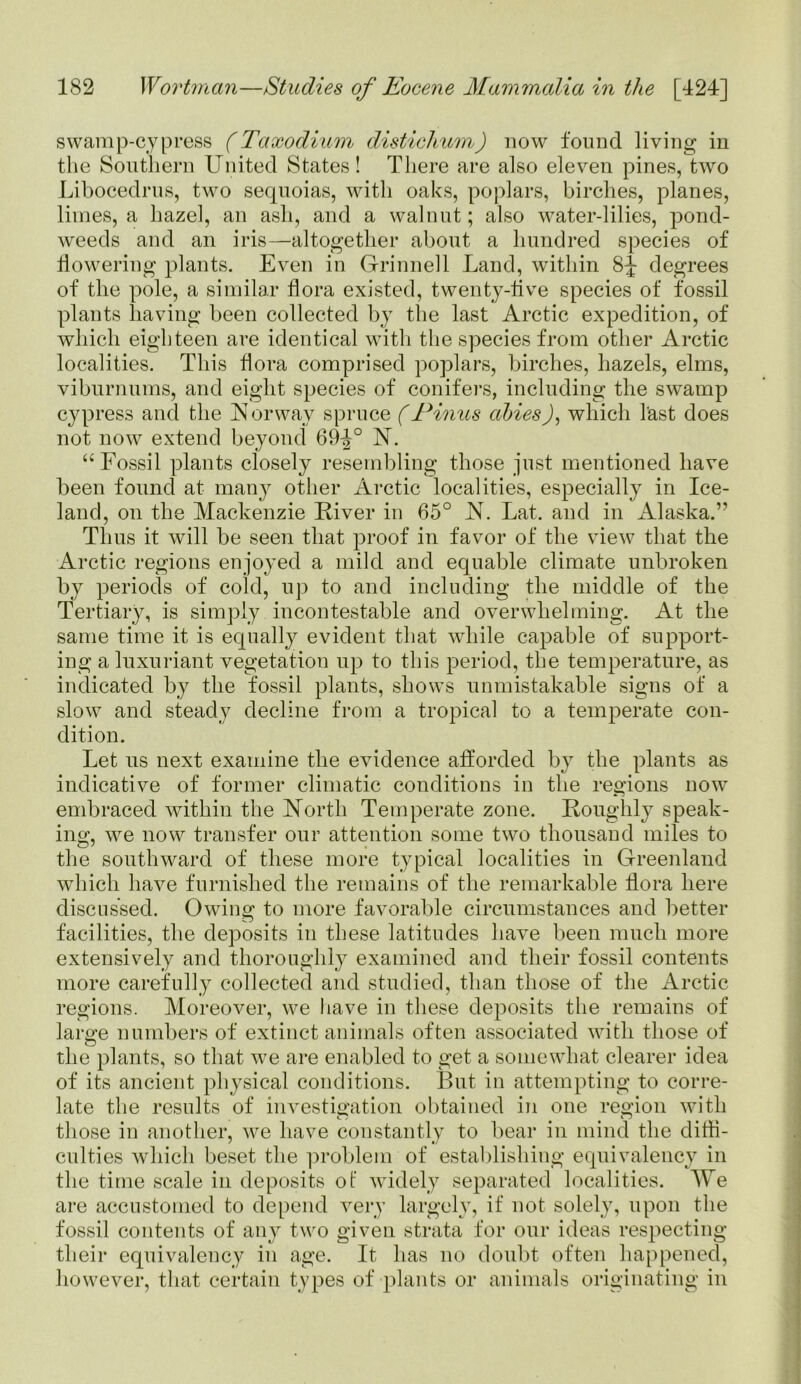 swamp-cypress (Taxodium distichum) now found living in the Southern United States! There are also eleven pines, two Libocedrus, two sequoias, with oaks, poplars, birches, planes, limes, a hazel, an ash, and a walnut; also water-lilies, pond- weeds and an iris—altogether about a hundred species of flowering plants. Even in Grinnell Land, within 8^ degrees of the pole, a similar flora existed, twenty-five species of fossil plants having been collected by the last Arctic expedition, of which eighteen are identical with the species from other Arctic localities. This flora comprised poplars, birches, hazels, elms, viburnums, and eight species of conifers, including the swamp cypress and the Norway spruce (Pinus alnesJ, which last does not now extend beyond 69^° N. “ Fossil plants closely resembling those just mentioned have been found at many other Arctic localities, especially in Ice- land, on the Mackenzie Fiver in 65° N. Lat. and in Alaska.” Thus it will be seen that proof in favor of the view that the Arctic regions enjoyed a mild and equable climate unbroken by periods of cold, up to and including the middle of the Tertiary, is simply incontestable and overwhelming. At the same time it is equally evident that while capable of support- ing a luxuriant vegetation up to this period, the temperature, as indicated by the fossil plants, shows unmistakable signs of a slow and steady decline from a tropical to a temperate con- dition. Let us next examine the evidence afforded by the plants as indicative of former climatic conditions in the regions now embraced within the North Temperate zone. Roughly speak- ing, we now transfer our attention some two thousand miles to the southward of these more typical localities in Greenland which have furnished the remains of the remarkable flora here discussed. Owing to more favorable circumstances and better facilities, the deposits in these latitudes have been much more extensively and thoroughly examined and their fossil contents more carefully collected and studied, than those of the Arctic regions. Moreover, we have in these deposits the remains of large numbers of extinct animals often associated with those of the plants, so that wre are enabled to get a somewhat clearer idea of its ancient physical conditions. But in attempting to corre- late the results of investigation obtained in one region with those in another, we have constantly to bear in mind the diffi- culties which beset the problem of establishing equivalency in the time scale in deposits ot' widely separated localities. Me are accustomed to depend very largely, if not solely, upon the fossil contents of any two given strata for our ideas respecting their equivalency in age. It has no doubt often happened, however, that certain types of plants or animals originating in