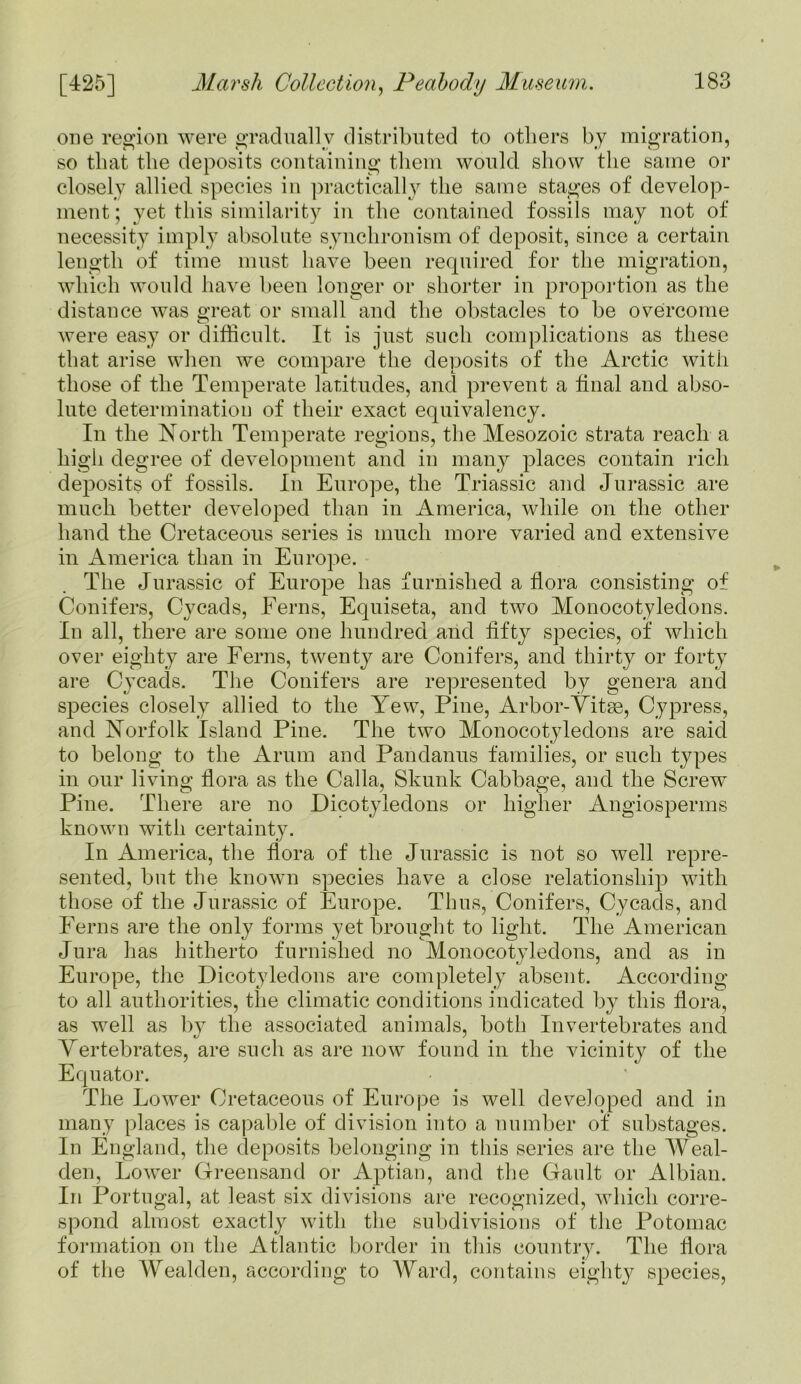 one region were gradually distributed to others by migration, so that the deposits containing them would show the same or closely allied species in practically the same stages of develop- ment; yet this similarity in the contained fossils may not of necessity imply absolute synchronism of deposit, since a certain length of time must have been required for the migration, which would have been longer or shorter in proportion as the distance was great or small and the obstacles to be overcome were easy or difficult. It is just such complications as these that arise when we compare the deposits of the Arctic with those of the Temperate latitudes, and prevent a tinal and abso- lute determination of their exact equivalency. In the North Temperate regions, the Mesozoic strata reach a high degree of development and in many places contain rich deposits of fossils. In Europe, the Triassic and Jurassic are much better developed than in America, while on the other hand the Cretaceous series is much more varied and extensive in America than in Europe. The Jurassic of Europe has furnished a flora consisting of Conifers, Cycads, Ferns, Equiseta, and two Monocotyledons. In all, there are some one hundred and fifty species, of which over eighty are Ferns, twenty are Conifers, and thirty or forty are Cycads. The Conifers are represented by genera and species closely allied to the Yew, Pine, Arbor-Vitae, Cypress, and Norfolk Island Pine. The two Monocotyledons are said to belong to the Arum and Pandanus families, or such types in our living flora as the Calla, Skunk Cabbage, and the Screw Pine. There are no Dicotyledons or higher Angiosperms known with certainty. In America, the flora of the Jurassic is not so well repre- sented, but the known species have a close relationship with those of the Jurassic of Europe. Thus, Conifers, Cycads, and Ferns are the only forms yet brought to light. The American Jura has hitherto furnished no Monocotyledons, and as in Europe, the Dicotyledons are completely absent. According to all authorities, the climatic conditions indicated by this flora, as well as by the associated animals, both Invertebrates and Vertebrates, are such as are now found in the vicinity of the Equator. The Lower Cretaceous of Europe is well developed and in many places is capable of division into a number of substages. In England, the deposits belonging in this series are the Weal- den, Lower Greensand or Aptian, and the Gault or Albian. In Portugal, at least six divisions are recognized, which corre- spond almost exactly with the subdivisions of the Potomac formation on the Atlantic border in this country. The flora of the Wealden, according to Ward, contains eighty species,