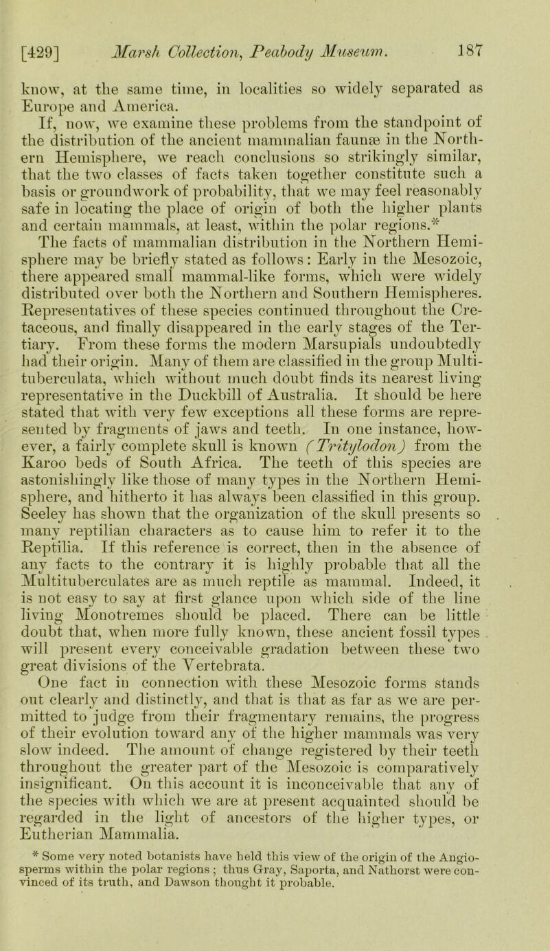 know, at the same time, in localities so widely separated as Europe and America. If, now, we examine these problems from the standpoint of the distribution of the ancient mammalian faunae in the North- ern Hemisphere, we reach conclusions so strikingly similar, that the two classes of facts taken together constitute such a basis or groundwork of probability, that we may feel reasonably safe in locating the place of origin of both the higher plants and certain mammals, at least, within the polar regions.* The facts of mammalian distribution in the Northern Hemi- sphere may be briefly stated as follows: Early in the Mesozoic, there appeared small mammal-like forms, which were widely distributed over both the Northern and Southern Hemispheres. Representatives of these species continued throughout the Cre- taceous, and Anally disappeared in the early stages of the Ter- tiary. From these forms the modern Marsupials undoubtedly had their origin. Many of them are classified in the group Multi - tuberculata, which without much doubt finds its nearest living representative in the Duckbill of Australia. It should be here stated that with very few exceptions all these forms are repre- sented by fragments of jaws and teeth. In one instance, how- ever, a fairly complete skull is known (Tritylodon) from the Karoo beds of South Africa. The teeth of this species are astonishingly like those of many types in the Northern Hemi- sphere, and hitherto it has always been classified in this group. Seeley has shown that the organization of the skull presents so many reptilian characters as to cause him to refer it to the Reptilia. If this reference is correct, then in the absence of any facts to the contrary it is highly probable that all the Multituberculates are as much reptile as mammal. Indeed, it is not easy to say at first glance upon which side of the line living Monotremes should be placed. There can be little doubt that, when more fully known, these ancient fossil types will present every conceivable gradation between these two great divisions of the Vertebrata. One fact in connection with these Mesozoic forms stands out clearly and distinctly, and that is that as far as we are per- mitted to judge from their fragmentary remains, the progress of their evolution toward any of the higher mammals was very slow indeed. The amount of change registered by their teeth throughout the greater part of the Mesozoic is comparatively insignificant. On this account it is inconceivable that any of the species with which we are at present acquainted should he regarded in the light of ancestors of the higher types, or Eutherian Mammalia. * Some very noted botanists have held this view of the origin of the Angio- sperins within the polar regions ; thus Gray, Saporta, and Nathorst were con- vinced of its truth, and Dawson thought it probable.