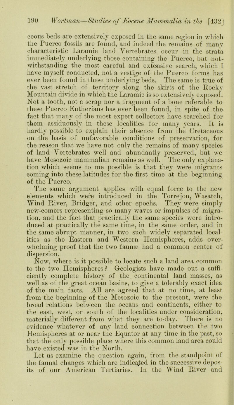 ceous beds are extensively exposed in the same region in which the Puerco fossils are found, and indeed the remains of many characteristic Laramie land Vertebrates occur in the strata immediately underlying those containing the Puerco, but not- withstanding the most careful and extensive search, which I have myself conducted, not a vestige of the Puerco forms has ever been found in these underlying beds. The same is true of the vast stretch of territory along the skirts of the Rocky Mountain divide in which the Laramie is so extensively exposed. Not a tooth, not a scrap nor a fragment of a bone referable to these Puerco Eutherians has ever been found, in spite of the fact that many of the most expert collectors have searched for them assiduously in these localities for many years. It is hardly possible to explain their absence from the Cretaceous on the basis of unfavorable conditions of preservation, for the reason that we have not only the remains of many species of land Vertebrates well and abundantly preserved, but we have Mesozoic mammalian remains as well. The only explana- tion which seems to me possible is that they were migrants coming into these latitudes for the first time at the beginning of the Puerco. The same argument applies with equal force to the new elements which were introduced in the Torrejon, Wasatch, Wind River, Bridger, and other epochs. They were simply new-comers representing so many waves or impulses of migra- tion, and the fact that practically the same species were intro- duced at practically the same time, in the same order, and in the same abrupt manner, in two such widely separated local- ities as the Eastern and Western Hemispheres, adds over- whelming proof that the two faunae had a common center of dispersion. Now, where is it possible to locate such a land area common to the two Hemispheres? Geologists have made out a suffi- ciently complete history of the continental land masses, as well as of the great ocean basins, to give a tolerably exact idea of the main facts. All are agreed that at no time, at least from the beginning of the Mesozoic to the present, were the broad relations between the oceans and continents, either to the east, west, or south of the localities under consideration, materially different from what they are to-day. There is no evidence whatever of any land connection between the two Hemispheres at or near the Equator at any time in the past, so that the only possible place where this common land area could have existed was in the North. Let us examine the question again, from the standpoint of the faunal changes which are indicated in the successive depos- its of our American Tertiaries. In the Wind River and