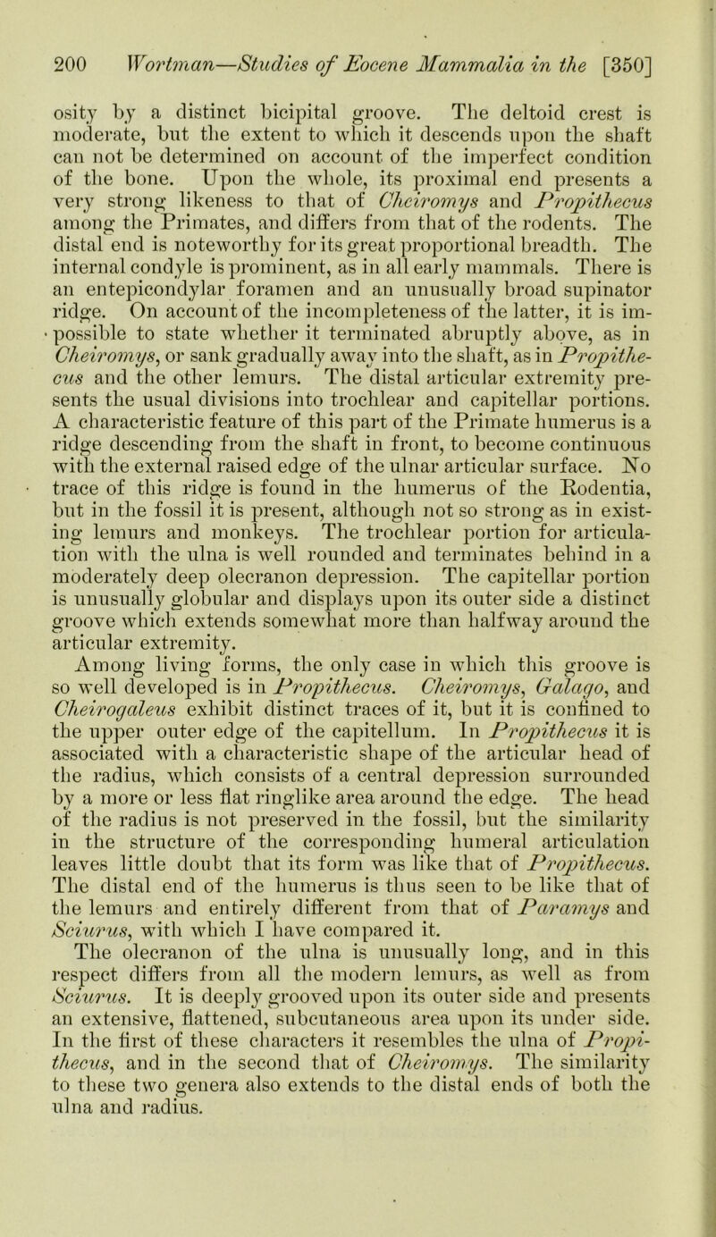 osity by a distinct bicipital groove. The deltoid crest is moderate, but the extent to which it descends upon the shaft can not be determined on account of the imperfect condition of the bone. Upon the whole, its proximal end presents a very strong likeness to that of Chciromys and Propithecus among the Primates, and differs from that of the rodents. The distal end is noteworthy for its great proportional breadth. The internal condyle is prominent, as in all early mammals. There is an entepicondylar foramen and an unusually broad supinator ridge. On account of the incompleteness of the latter, it is im- • possible to state whether it terminated abruptly above, as in Cheiromys, or sank gradually away into the shaft, as in Propithe- cus and the other lemurs. The distal articular extremity pre- sents tlie usual divisions into trochlear and capitellar portions. A characteristic feature of this part of the Primate humerus is a ridge descending from the shaft in front, to become continuous with the external raised edge of the ulnar articular surface. Uo trace of this ridge is found in the humerus of the Podentia, but in the fossil it is present, although not so strong as in exist- ing lemurs and monkeys. The trochlear portion for articula- tion with the ulna is well rounded and terminates behind in a moderately deep olecranon depression. The capitellar portion is unusually globular and displays upon its outer side a distinct groove which extends somewhat more than halfway around the articular extremity. Among living forms, the only case in which this groove is so well developed is in Propithecus. Cheiromys, Galago, and Cheirogaleus exhibit distinct traces of it, but it is confined to the upper outer edge of the capitellum. In Propithecus it is associated with a characteristic shape of the articular head of the radius, which consists of a central depression surrounded by a more or less Hat ringlike area around the edge. The head of the radius is not preserved in the fossil, but the similarity in the structure of the corresponding humeral articulation leaves little doubt that its form was like that of Propithecus. The distal end of the humerus is thus seen to be like that of the lemurs and entirely different from that of Paramys and Sciurus, with which I have compared it. The olecranon of the ulna is unusually long, and in this respect differs from all the modern lemurs, as well as from Sciurus. It is deeply grooved upon its outer side and presents an extensive, flattened, subcutaneous area upon its under side. In the first of these characters it resembles the ulna of Propi- thecus, and in the second that of Cheiromys. The similarity to these two genera also extends to the distal ends of both the ulna and radius.