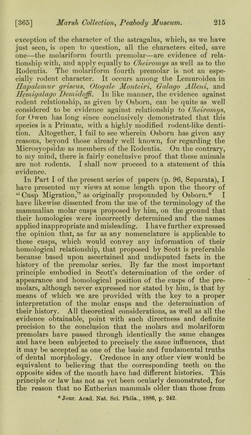 exception of the character of the astragalus, which, as we have just seen, is open to question, all the characters cited, save one—the molariform fourth premolar—are evidence of rela- tionship with, and apply equally to Cheiromys as well as to the Rodentia. The molariform fourth premolar is not an espe- cially rodent character. It occurs among the Lemuroidea in Hapalemur griseus, Otogale Monteiri, Galago Alleni, and Hemigalago Demidoffi. In like manner, the evidence against rodent relationship, as given by Osborn, can be quite as well considered to be evidence against relationship to Cheiromys, for Owen has long since conclusively demonstrated that this species is a Primate, with a highly modified rodent-like denti- tion. Altogether, I fail to see wherein Osborn has given any reasons, beyond those already well known, for regarding the Microsyopsidee as members of the Rodentia. On the contrary, to my mind, there is fairly conclusive proof that these animals are not rodents. I shall now proceed to a statement of this evidence. In Part I of the present series of papers (p. 96, Separata), I have presented my views at some length upon the theory of “ Cusp Migration,” as originally propounded by Osborn.* I have likewise dissented from the use of the terminology of the mammalian molar cusps proposed by him, on the ground that their homologies were incorrectly determined and the names applied inappropriate and misleading. I have further expressed the opinion that, as far as any nomenclature is applicable to these cusps, which would convey any information of their homological relationship, that proposed by Scott is preferable because based upon ascertained and undisputed facts in the history of the premolar series. By far the most important principle embodied in Scott’s determination of the order of appearance and homological position of the cusps of the pre- molars, although never expressed nor stated by him, is that by means of which we are provided with the key to a proper interpretation of the molar cusps and the determination of their history. All theoretical considerations, as well as all the evidence obtainable, point with such directness and definite precision to the conclusion that the molars and molariform premolars have passed through identically the same changes and have been subjected to precisely the same influences, that it may be accepted as one of the basic and fundamental truths of dental morphology. Credence in any other view would be equivalent to believing that the corresponding teeth on the opposite sides of the mouth have had different histories. This principle or law has not as yet been ocularly demonstrated, for the reason that no Eutherian mammals older than those from * Jour. Acad. Nat. Sci. Phila., 1886, p. 242.