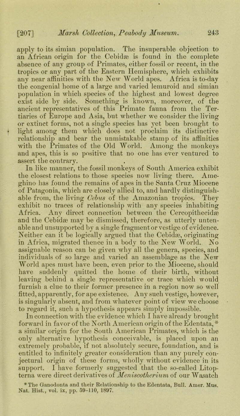 apply to its simian population. The insuperable objection to an African origin for the Cebidse is found in the complete absence of any group of Primates, either fossil or recent, in the tropics or any part of the Eastern Hemisphere, which exhibits any near affinities with the New World apes. Africa is to-day the congenial home of a large and varied lemuroid and simian population in which species of the highest and lowest degree exist side by side. Something is known, moreover, of the ancient representatives of this Primate fauna from the Ter- tiaries of Europe and Asia, but whether we consider the living or extinct forms, not a single species has yet been brought to * light among them which does not proclaim its distinctive relationship and bear the unmistakable stamp of its affinities with the Primates of the Old World. Among the monkeys and apes, this is so positive that no one has ever ventured to assert the contrary. In like manner, the fossil monkeys of South America exhibit the closest relations to those species now living there. Aine- ghino has found the remains of apes in the Santa Cruz Miocene of Patagonia, which are closely allied to, and hardly distinguish- able from, the living Cebus of the Amazonian tropics. They exhibit no traces of relationship with any species inhabiting Africa. Any direct connection between the Cercopithecidae and the Cebidae may be dismissed, therefore, as utterly unten- able and unsupported by a single fragment or vestige of evidence. Neither can it be logically argued that the Cebidse, originating in Africa, migrated thence in a body to the New World. No assignable reason can be given why all the genera, species, and individuals of so large and varied an assemblage as the New World apes must have been, even prior to the Miocene, should have suddenly quitted the home of their birth, without leaving behind a single representative or trace which would furnish a clue to their former presence in a region now so well fitted, apparently, for ape existence. Any such vestige, however, is singularly absent, and from whatever point of view we choose to regard it, such a hypothesis appears simply impossible. In connection with the evidence which I have already brought forward in favor of the North American origin of the Edentata, * a similar origin for the South American Primates, which is the only alternative hypothesis conceivable, is placed upon an extremely probable, if not absolutely secure, foundation, and is entitled to infinitely greater consideration than any purely con- jectural origin of these forms, wholly without evidence in its support. I have formerly suggested that the so-called Litop- terna were direct derivatives of Meniscotherium of our Wasatch * The Ganodonta and their Relationship to the Edentata, Bull. Amer. Mus. Nat. Hist., vol. ix, pp. 59-110, 1897.