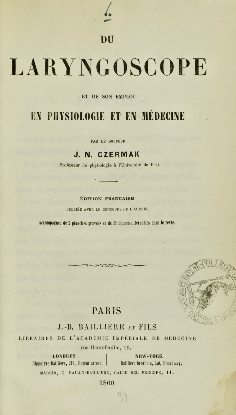 L DU ET DE SON EMPLOI EN PHYSIOLOGIE ET EN MÉDECINE PAR LE DOCTEUR J. N. CZERMAK Professeur de physiologie à l’Université de Pcst ÉDITION FRANÇAISE PUDLIÉE AVEC LE CONCOURS DE L’AUTEUR Accompagnée de 2 planches gravées et de 31 figures intercalées dans le texte. PARIS Vv ^ < ' V fefcÛfW xy 'WÊL y Vr&Vf & J.-B. BAILLIERE et FILS LIBRAIRES DE L’ACADÉMIE IMPÉRIALE DE MÉDECINE rue Hautcfeuille, 19. LONDRES llippolyte Baillière, 219, P.egeut Street. NEW-YORK Baillière brotliers, MO, Broadway. MADRID, C. BAILLY-BAILLIÈRE, CALLE BEL PRINCIPE, 11. 1800