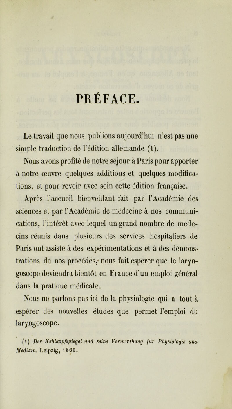 PRÉFACE Le travail que nous publions aujourd’hui n’est pas une simple traduction de l’édition allemande (1). Nous avons profité de notre séjour à Paris pour apporter à notre œuvre quelques additions et quelques modifica- tions, et pour revoir avec soin cette édition française. Après l’accueil bienveillant fait par l’Académie des sciences et par l’Académie de médecine à nos communi- cations, l’intérêt avec lequel un grand nombre de méde- cins réunis dans plusieurs des services hospitaliers de Paris ont assisté à des expérimentations et à des démons* trations de nos procédés,'• nous fait espérer que le laryn- goscope deviendra bientôt en France d’un emploi général dans la pratique médicale. Nous ne parlons pas ici de la physiologie qui a tout à espérer des nouvelles études que permet l’emploi du laryngoscope. (1) Der Kehlkopfspiegel und seine Verwerthuny fur Physiologie und Medizin. Leipzig, 4 8G0.