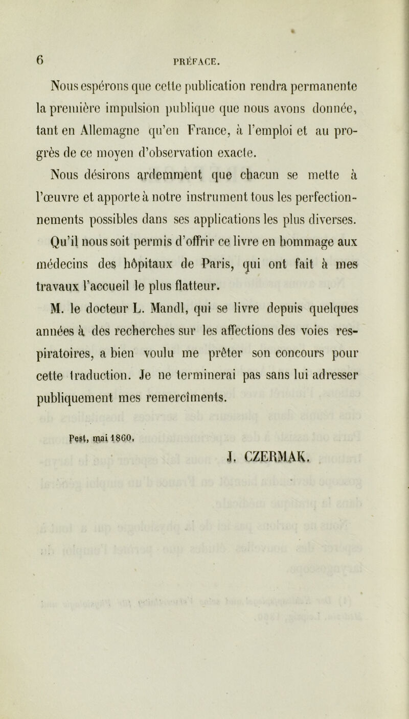 Nous espérons que celle publication rendra permanente la première impulsion publique que nous avons donnée, tant en Allemagne qu’en France, à l’emploi et au pro- grès de ce moyen d’observation exacle. Nous désirons ardemment que chacun se mette à l’œuvre et apporte à notre instrument tous les perfection- nements possibles dans ses applications les plus diverses. Qu’il nous soit permis d’offrir ce livre en hommage aux médecins des hôpitaux de Paris, qui ont fait à mes travaux l’accueil le plus flatteur. M. le docteur L. Mandl, qui se livre depuis quelques années à des recherches sur les affections des voies res- piratoires, a bien voulu me prêter son concours pour cette traduction. Je ne terminerai pas sans lui adresser publiquement mes remercîments. Pest, rnai 18G0, J. CZERMAK,