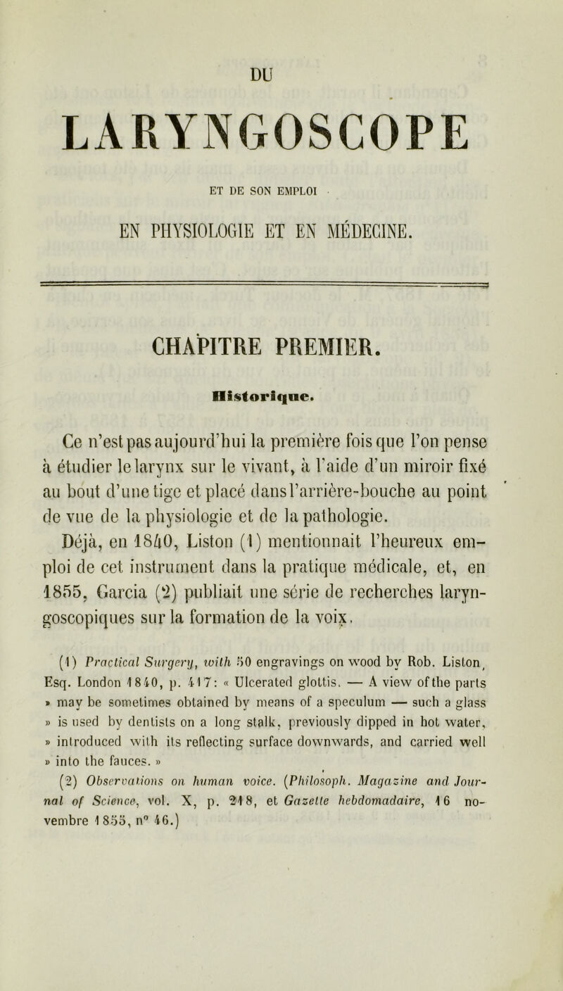 DU LARYNGOSCOPE ET DE SON EMPLOI EN PHYSIOLOGIE ET EN MÉDECINE. CHAPITRE PREMIER. Historique. Ce n’est pas aujourd’hui la première fois que l’on pense à étudier le larynx sur le vivant, à l’aide d’un miroir fixé au bout d’une tige et placé dans l’arrière-bouche au point de vue de la physiologie et de la pathologie. Déjà, en 1840, Liston (1) mentionnait l’heureux em- ploi de cet instrument dans la pratique médicale, et, en 1855, Garcia (2) publiait une série de recherches laryn- goscopiques sur la formation de la voix. (1) Practical Surgery, loith 50 engravings on wood bv Rob. Liston, Esq. London 1840, p. 417: « Ulcerated glottis. — A view ofthe parts » mav be sometimes oblained by means of a spéculum — such a glass » is used by denlists on a long stalk, previously dipped in hot water, » introduced with ils reflecting surface downwards, and carried well » into the fauces. » (2) Observations on human voice. (Philosoph. Magazine and Jour- nal of Science, vol. X, p. 218, et Gazelle hebdomadaire, 16 no- vembre 1855, n° 46.)