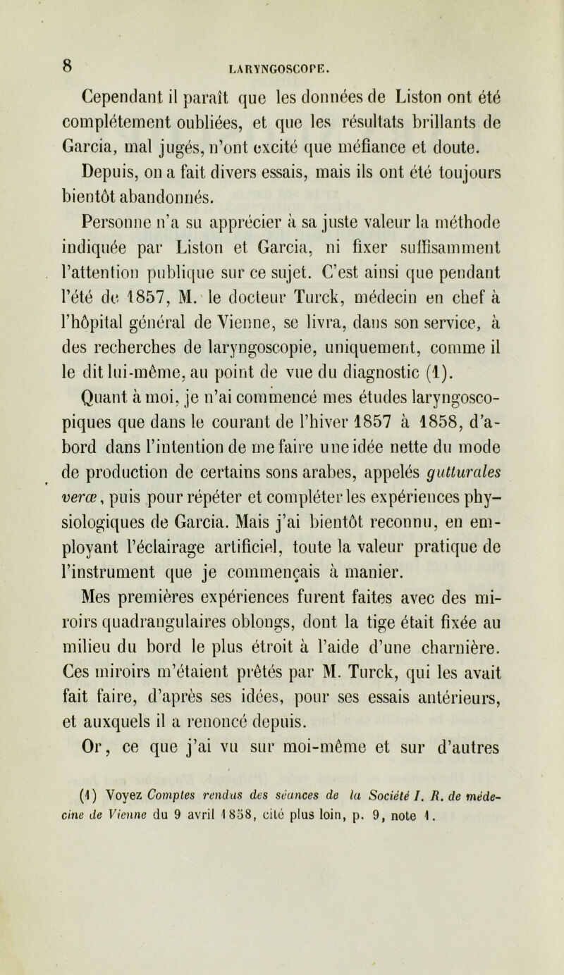 Cependant il paraît que les données de Liston ont été complètement oubliées, et que les résultats brillants de Garcia, mal jugés, n’ont excité que méfiance et doute. Depuis, on a fait divers essais, mais ils ont été toujours bientôt abandonnés. Personne n’a su apprécier à sa juste valeur la méthode indiquée par Liston et Garcia, ni fixer suffisamment l’attention publique sur ce sujet. C’est ainsi que pendant l’été de 1857, M. le docteur Turck, médecin en chef à l’hôpital général de Vienne, se livra, dans son service, à des recherches de laryngoscopie, uniquement, comme il le dit lui-même, au point de vue du diagnostic (1). Quant à moi, je n’ai commencé mes études laryngosco- piques que dans le courant de l’hiver 1857 à 1858, d’a- bord dans l’intention de me faire une idée nette du mode de production de certains sons arabes, appelés gutturales verœ, puis pour répéter et compléter les expériences phy- siologiques de Garcia. Mais j’ai bientôt reconnu, en em- ployant l’éclairage artificiel, toute la valeur pratique de l’instrument que je commençais à manier. Mes premières expériences furent faites avec des mi- roirs quadrangulaires oblongs, dont la tige était fixée au milieu du bord le plus étroit à l’aide d’une charnière. Ces miroirs m’étaient prêtés par M. Turck, qui les avait fait faire, d’après ses idées, pour ses essais antérieurs, et auxquels il a renoncé depuis. Or, ce que j’ai vu sur moi-même et sur d’autres (1) Voyez Comptes rendus des séances de la Société I. R. de méde- cine de Vienne du 9 avril 1 858, cité plus loin, p. 9, note 1.