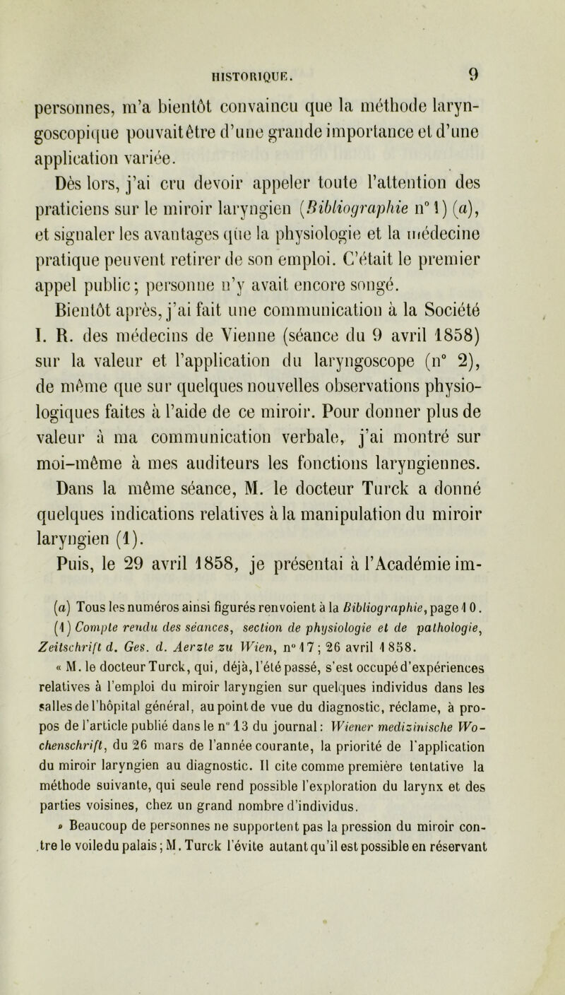 personnes, m’a bientôt convaincu que la méthode laryn- goscopique pouvait être d’une grande importance et d’une application variée. Dès lors, j’ai cru devoir appeler toute l’attention des praticiens sur le miroir laryngien (Bibliographie n° 1) (a), et signaler les avantages que la physiologie et la médecine pratique peuvent retirer de son emploi. C’était le premier appel public; personne n’y avait encore songé. Bientôt après, j’ai fait une communication à la Société I. R. des médecins de Vienne (séance du 9 avril 1858) sur la valeur et l’application du laryngoscope (n° 2), de même que sur quelques nouvelles observations physio- logiques faites à l’aide de ce miroir. Pour donner plus de valeur à ma communication verbale, j’ai montré sur moi-même à mes auditeurs les fonctions laryngiennes. Dans la même séance, M. le docteur Turck a donné quelques indications relatives à la manipulation du miroir laryngien (1). Puis, le 29 avril 1858, je présentai à l’Académie im- (a) Tous les numéros ainsi figurés renvoient à la Bibliographie, page 1 0. (1) Compte rendu des séances, section de physiologie et de pathologie, Zeitschrift d. Ges. d. Aerzle zu Wien, n° 17 ; 26 avril 1 858. « M.le docteur Turck, qui, déjà, l’été passé, s’est occupé d’expériences relatives à l’emploi du miroir laryngien sur quelques individus dans les salles de l’hôpital général, au point de vue du diagnostic, réclame, à pro- pos de l’article publié dans le n 13 du journal : Wiener medizinische Wo- chenschrift, du 26 mars de l’année courante, la priorité de l'application du miroir laryngien au diagnostic. Il cite comme première tentative la méthode suivante, qui seule rend possible l’exploration du larynx et des parties voisines, chez un grand nombre d’individus. * Beaucoup de personnes ne supportent pas la pression du miroir con- tre le voiledu palais ; M. Turck l’évite autant qu’il est possible en réservant
