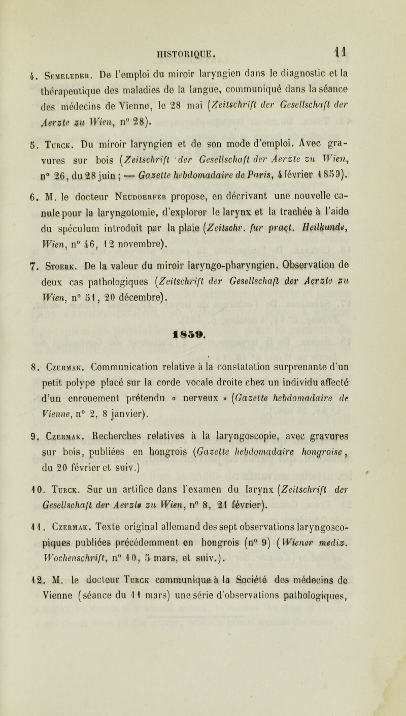 4. Semeleder. De l’emploi du miroir laryngien dans le diagnostic et la thérapeutique des maladies de la langue, communiqué dans la séance des médecins de Vienne, le 28 mai [Zeitschrift der Gesellschnfl der Aerzte zu 1 Vien, n° 28). 5. Turck. Du miroir laryngien et de son mode d’emploi. Avec gra- vures sur bois [Zeitschrift 'der Gesellschoft der Aerzte zu Wien, n° 26, du 28 juin ; — Gazette hebdomadaire de Paris, 4 février 1 859). 6. M. le docteur Neudoerfer propose, en décrivant une nouvelle ca- nule pour la laryngotomie, d’explorer le larynx et la trachée à l’aide du spéculum introduit par la plaie [Zeitschr. fur praçt. Ileilkunde, Wien, n° 46, 12 novembre). 7. Stoerk. De la valeur du miroir laryngo-pharyngien. Observation de deux cas pathologiques [Zeitschrift der Gesellschaft der Aerzte zu Wien, n° 51, 20 décembre). 1859. i 8. Czermak. Communication relative à la constatation surprenante d'un petit polype placé sur la corde vocale droite chez un individu affecté d’un enrouement prétendu « nerveux » [Gazette hebdomadaire de Vienne, n° 2, 8 janvier). 9. Czermak. Recherches relatives à la laryngoscopie, avec gravures sur bois, publiées en hongrois (Gazette hebdomadaire hongroise, du 20 février et suiv.) 10. Turck. Sur un artifice dans l'examen du larynx [Zeitschrift der Gesellschaft der Aerzb zu Wien, n° 8, 21 février). 11. Czermak. Texte original allemand des sept observations laryngosco- piques publiées précédemment en hongrois (n° 9) ( Wiener mediz. Wochenschrift, n° 10, 5 mars, et suiv.). 12. M. le docteur Turck communique à la Société des médecins de
