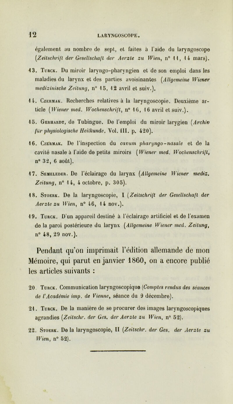 également au nombre de sept, et faites à l’aide du laryngoscope [Zeitschrift der Gesellschaft der Aerzle zu Wien, n° 11, 14 mars). 13. Turck. Du miroir laryngo-pharyngien et de son emploi dans les maladies du larynx et des parties avoisinantes (Allgemeine Wiener medizinische Zeitung, n° 15, 12 avril et suiv.). 14. Czermak. Recherches relatives à la laryngoscopie. Deuxième ar- ticle (Wiener med. Wochenschrift, n° 16, 16 avril et suiv.). 15. Gerhardt, de Tubingue. De l’emploi du miroir larygien (.Archiv für physiologische Heilkunde. Vol. III. p. 420). 16. Czermak. De l’inspection du cavum pharyngo-nasale et de la cavité nasale à l’aide de petits miroirs ( Wiener med. Wochenschrift, n° 32, 6 août), 17. Semeleder. De l’éclairage du larynx [Allgemeine Wiener mediz. Zeitung, n° 14, 4 octobre, p. 305). 18. Stoerk. De la laryngoscopie, I [Zeitschrift der Gesellschaft der Aerzte zu Wien, n° 46, 14 nov.). 19. Turck. D’un appareil destiné à l’éclairage artificiel et de l’examen de la paroi postérieure du larynx [Allgemeine Wiener med. Zeitung, n° 48, 29 nov.). Pendant qu’on imprimait l’édition allemande de mon Mémoire, qui parut en janvier 1860, on a encore publié les articles suivants : 20. Turck. Communication laryngoscopique (Comptes rendus des séances de l'Académie imp. de Vienne, séance du 9 décembre). 21. Turck. De la manière de se procurer des images laryngoscopiques agrandies [Zeilschr. der Ges. der Aerzte zu Wien, n° 52). 22. Stoerk. Delà laryngoscopie, II [Zeilschr. der Ges. der Aerzte zu Wien, n° 52).