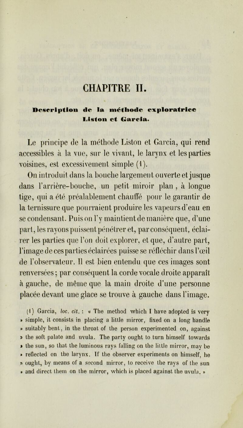 Description de la méthode exploratrice liiston et Garcia. Le principe de la méthode Liston et Garcia, qui rend accessibles à la vue, sur le vivant, le larynx et les parties voisines, est excessivement simple (I). On introduit dans la bouche largement ouverte et jusque dans l’arrière-bouche, un petit miroir plan , à longue tige, qui a été préalablement chauffé pour le garantir de la ternissure que pourraient produire les vapeurs d’eau en se condensant. Puis on l’y maintient de manière que, d’une part, les rayons puissent pénétrer et, par conséquent, éclai- rer les parties que l’on doit explorer, et que, d’autre part, l’image de ces parties éclairées puisse se réfléchir dans l’œil de l’observateur. Il est bien entendu que ces images sont renversées ; par conséquent la corde vocale droite apparaît à gauche, de même que la main droite d’une personne placée devant une glace se trouve à gauche dans l’image. (I) Garcia, loc. cit. : « The method which I hâve adopted is very » simple, it consists in placing a little mirror, fixed on a long handle » suitably bent, in the throat of lhe person experimented on, against x> Lhe soft palate and uvula. The party ought Lo turn himself towards * the sun, so that the luminous rays falling on the little mirror, may be » reûected on the larynx. If the observer experiments on himself, he r> ought, by means of a second mirror, to receive lhe rays of lhe sun » and direct them on the mirror, which is placed against the uvula. »