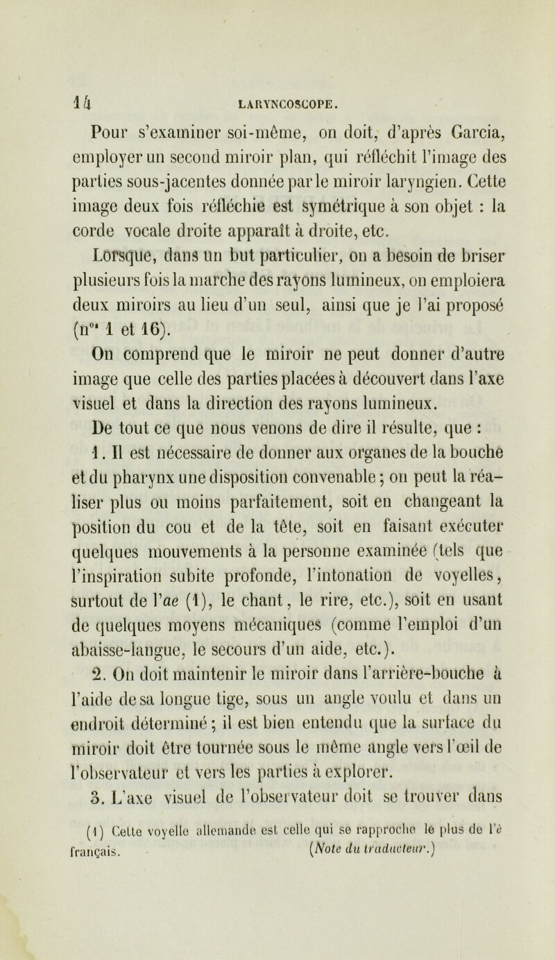 Pour s’examiner soi-même, on doit, d’après Garcia, employer un second miroir plan, qui réfléchit l’image des parties sous-jacentes donnée par le miroir laryngien. Cette image deux fois réfléchie est symétrique à son objet : la corde vocale droite apparaît à droite, etc. Lorsque, dans un but particulier, on a besoin de briser plusieurs fois la marche des rayons lumineux, on emploiera deux miroirs au lieu d’un seul, ainsi que je l’ai proposé (n°* 1 et 16). On comprend que le miroir ne peut donner d’autre image que celle des parties placées à découvert dans l’axe visuel et dans la direction des rayons lumineux. De tout ce que nous venons de dire il résulte, que : 1. Il est nécessaire de donner aux organes de la bouche et du pharynx une disposition convenable ; on peut la réa- liser plus ou moins parfaitement, soit en changeant la position du cou et de la tête, soit en faisant exécuter quelques mouvements à la personne examinée (tels que l’inspiration subite profonde, l’intonation de voyelles, surtout de Vae (1), le chant, le rire, etc.), soit en usant de quelques moyens mécaniques (comme l’emploi d’un abaisse-langue, le secours d’un aide, etc.). ‘2. On doit maintenir le miroir dans l’arrière-bouche à l’aide de sa longue tige, sous un angle voulu et dans un endroit déterminé; il est bien entendu que la surface du miroir doit être tournée sous le même angle vers l’œil de l’observateur et vers les parties à explorer. 6. L’axe visuel de l’observateur doit se trouver dans (1) Celte voyelle allemande est celle qui se rapproche le plus de l’è français (Üote du traducteur.)