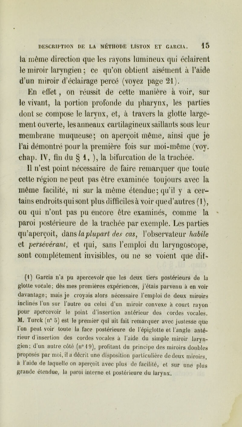 la même direction que les rayons lumineux qui éclairent le miroir laryngien ; ce qu’on obtient aisément à l’aide d’un miroir d’éclairage percé (voyez page 21). En effet, on réussit de cette manière à voir, sur le vivant, la portion profonde du pharynx, les parties dont se compose le larynx, et, à travers la glotte large- ment ouverte, les anneaux cartilagineux saillants sous leur membrane muqueuse; on aperçoit même, ainsi que je l’ai démontré pour la première fois sur moi-même (voy. chap. IV, fin du § 1, ), la bifurcation de la trachée. Il n’est point nécessaire de faire remarquer que toute cette région ne peut pas être examinée toujours avec la même facilité, ni sur la même étendue; qu’il y a cer- tains endroits qui sont plus difficiles à voir que d’autres (1 ), ou qui n’ont pas pu encore être examinés, comme la paroi postérieure de la trachée par exemple. Les parties qu’aperçoit, dans la plupart des cas, l’observateur habile et persévérant, et qui, sans l’emploi du laryngoscope, sont complètement invisibles, ou ne se voient que dit- (1) Garcia n’a pu apercevoir que les deux tiers postérieurs de la glotte vocale; dès mes premières expériences, j’étais parvenu à en voir davantage; mais je croyais alors nécessaire l’emploi de deux miroirs inclinés l’un sur l’autre ou celui d’un miroir convexe à court rayon pour apercevoir le point d’insertion antérieur des cordes vocales. M. Turck (n° 5) est le premier qui ait fait remarquer avec justesse que l’on peut voir toute la face postérieure de l’épiglotte et l’angle anté- rieur d insertion des cordes vocales à l’aide du simple miroir laryn- gien; d’un autre côté (n°19), profitant du principe des miroirs doubles proposés par moi, il a décrit une disposition particulière de deux miroirs, à l’aide de laquelle on aperçoit avec plus de facilité, et sur une plus grande étendue, la paroi interne et, postérieure du larynx.