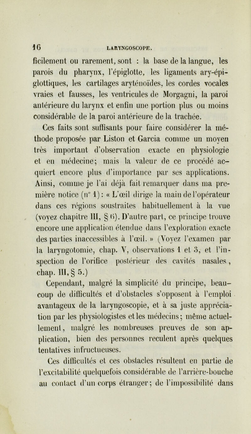 ficilement ou rarement, sont : la base de la langue, les parois du pharynx, l’épiglotte, les ligaments ary-épi- glottiques, les cartilages aryténoïdes, les cordes vocales vraies et fausses, les ventricules de Morgagni, la paroi antérieure du larynx et enfin une portion plus ou moins considérable de la paroi antérieure de la trachée. Ces faits sont suffisants pour faire considérer la mé- thode proposée par Liston et Garcia comme un moyen très important d’observation exacte en physiologie et en médecine; mais la valeur de ce procédé ac- quiert encore plus d’importance par ses applications. Ainsi, comme je l’ai déjà fait remarquer dans ma pre- mière notice (n° 1): « L‘œil dirige la main de l’opérateur dans ces régions soustraites habituellement à la vue (voyez chapitre îll, § 6). D’autre part, ce principe trouve encore une application étendue dans l’exploration exacte des parties inaccessibles à l’œil. » (Voyez l’examen par la laryngotomie, chap. V, observations 1 et o, et l’in- spection de l’orifice postérieur des cavités nasales, chap. III, § 5.) Cependant, malgré la simplicité du principe, beau- coup de difficultés et d’obstacles s’opposent à l’emploi avantageux de la laryngoscopie, et à sa juste apprécia- tion par les physiologistes et les médecins; même actuel- lement , malgré les nombreuses preuves de son ap- plication, bien des personnes reculent après quelques tentatives infructueuses. Ces difficultés et ces obstacles résultent en partie de l’excitabilité quelquefois considérable de l’arrière-bouche au contact d’un corps étranger; de l’impossibilité dans