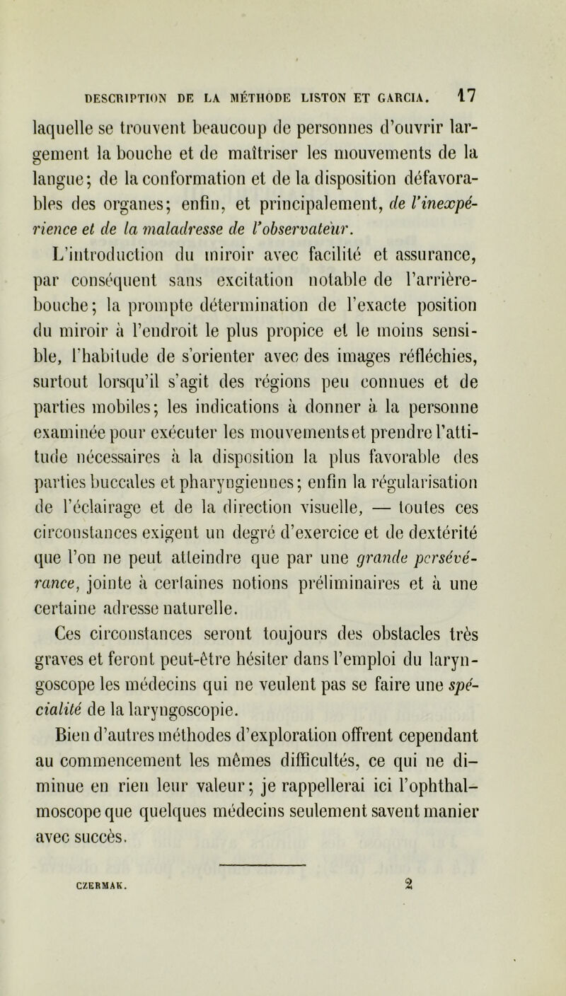 laquelle se trouvent beaucoup de personnes d’ouvrir lar- gement la bouche et de maîtriser les mouvements de la langue; de la conformation et de la disposition défavora- bles des organes; enfin, et principalement, de Vinexpé- rience et de la maladresse de Vobservateur. L’introduction du miroir avec facilité et assurance, par conséquent sans excitation notable de l’arrière- bouche; la prompte détermination de l’exacte position du miroir à l’endroit le plus propice et le moins sensi- ble, l’habitude de s’orienter avec des images réfléchies, surtout lorsqu’il s'agit des régions peu connues et de parties mobiles; les indications à donner à la personne examinée pour exécuter les mouvements et prendre l’atti- tude nécessaires à la disposition la plus favorable des parties buccales et pharyngiennes; enfin la régularisation de l’éclairage et de la direction visuelle, — toutes ces circonstances exigent un degré d’exercice et de dextérité que l’on ne peut atteindre que par une grande persévé- rance, jointe à certaines notions préliminaires et à une certaine adresse naturelle. Ces circonstances seront toujours des obstacles très graves et feront peut-être hésiter dans l’emploi du laryn- goscope les médecins qui ne veulent pas se faire une spé- cialité de la laryngoscopie. Bien d’autres méthodes d’exploration offrent cependant au commencement les mêmes difficultés, ce qui ne di- minue en rien leur valeur; je rappellerai ici l’ophthal- moscopeque quelques médecins seulement savent manier avec succès. CZERMAK. 2