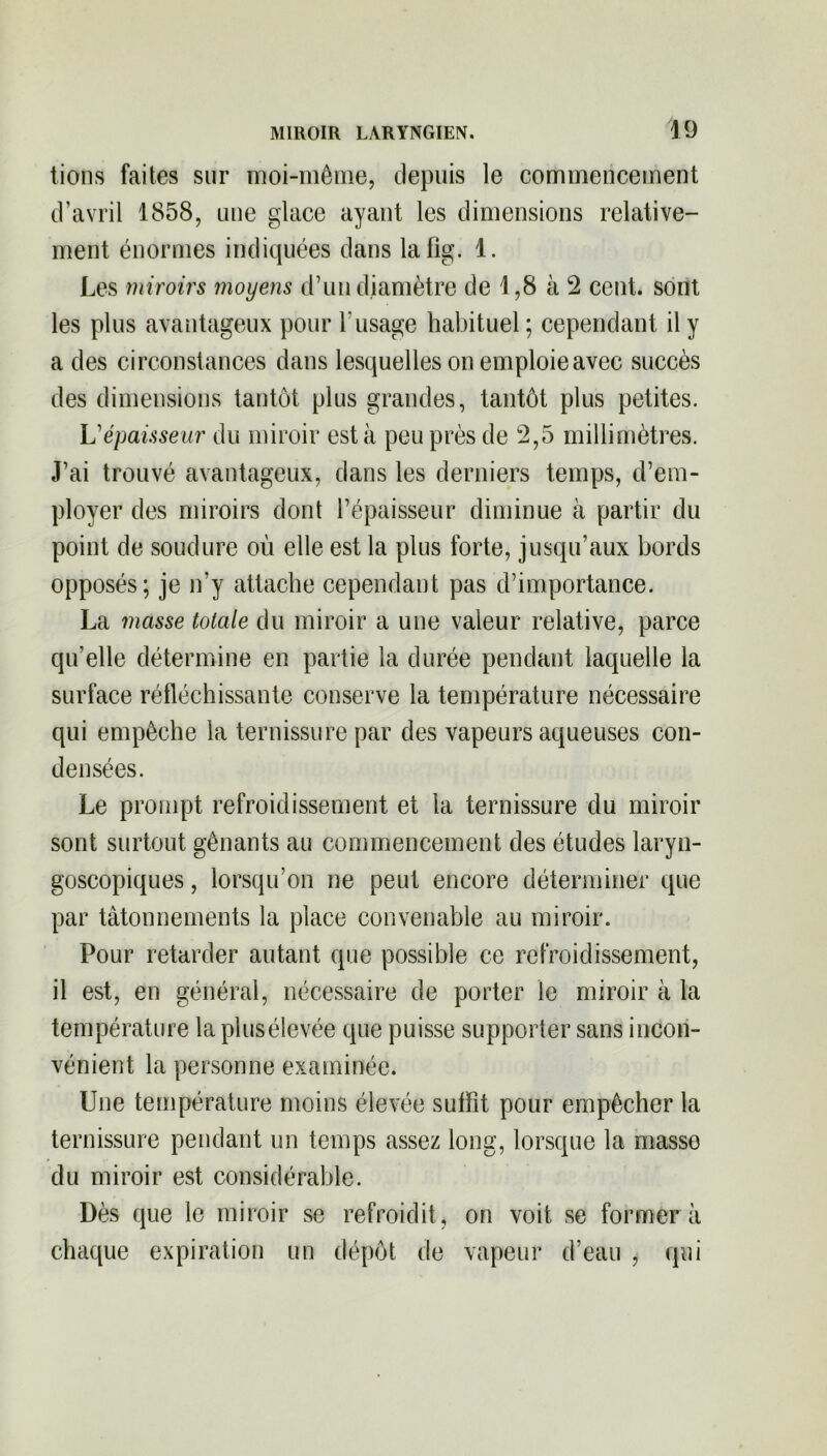 lions faites sur moi-même, depuis le commencement d’avril 1858, une glace ayant les dimensions relative- ment énormes indiquées dans lafîg. 1. Les miroirs moyens d’un diamètre de 1,8 à 2 cent, sont les plus avantageux pour l’usage habituel; cependant il y a des circonstances dans lesquelles on emploie avec succès des dimensions tantôt plus grandes, tantôt plus petites. L'épaisseur du miroir est à peu près de 2,5 millimètres. J’ai trouvé avantageux, dans les derniers temps, d’em- ployer des miroirs dont l’épaisseur diminue à partir du point de soudure où elle est la plus forte, jusqu’aux bords opposés; je n'y attache cependant pas d’importance. La masse totale du miroir a une valeur relative, parce qu'elle détermine en partie la durée pendant laquelle la surface réfléchissante conserve la température nécessaire qui empêche la ternissure par des vapeurs aqueuses con- densées. Le prompt refroidissement et la ternissure du miroir sont surtout gênants au commencement des études laryu- goscopiques, lorsqu’on ne peut encore déterminer que par tâtonnements la place convenable au miroir. Pour retarder autant que possible ce refroidissement, il est, en général, nécessaire de porter le miroir à la température la plus élevée que puisse supporter sans incon- vénient la personne examinée. Une température moins élevée suffit pour empêcher la ternissure pendant un temps assez long, lorsque la masse du miroir est considérable. Dès que le miroir se refroidit, on voit se former a chaque expiration un dépôt de vapeur d’eau , qui