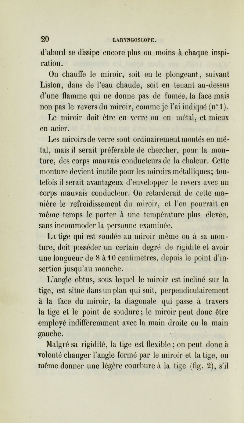 d’abord se dissipe encore plus ou moins à chaque inspi- ration. On chauffe le miroir, soit en le plongeant, suivant Liston, dans de l’eau chaude, soit en tenant au-dessus d’une flamme qui ne donne pas de fumée, la face mais non pas le revers du miroir, comme je l’ai indiqué (n° \ ). Le miroir doit être en verre ou en métal, et mieux en acier. Les miroirs de verre sont ordinairement montés en mé- tal, mais il serait préférable de chercher, pour la mon- ture, des corps mauvais conducteurs de la chaleur. Cette monture devient inutile pour les miroirs métalliques; tou- tefois il serait avantageux d’envelopper le revers avec un corps mauvais conducteur. On retarderait de cette ma- nière le refroidissement du miroir, et l’on pourrait en même temps le porter à une température plus élevée, sans incommoder la personne examinée. La tige qui est soudée au miroir même ou à sa mon- ture, doit posséder un certain degré de rigidité et avoir une longueur de 8 à 10 centimètres, depuis le point d’in- sertion jusqu’au manche. L’angle obtus, sous lequel le miroir est incliné sur la tige, est situé dans un plan qui suit, perpendiculairement à la face du miroir, la diagonale qui passe à travers la tige et le point de soudure ; le miroir peut donc être employé indifféremment avec la main droite ou la main gauche. Malgré sa rigidité, la tige est flexible ; on peut donc à volonté changer l’angle formé par le miroir et la tige, ou même donner une légère courbure à la tige (fig. 2), s’il