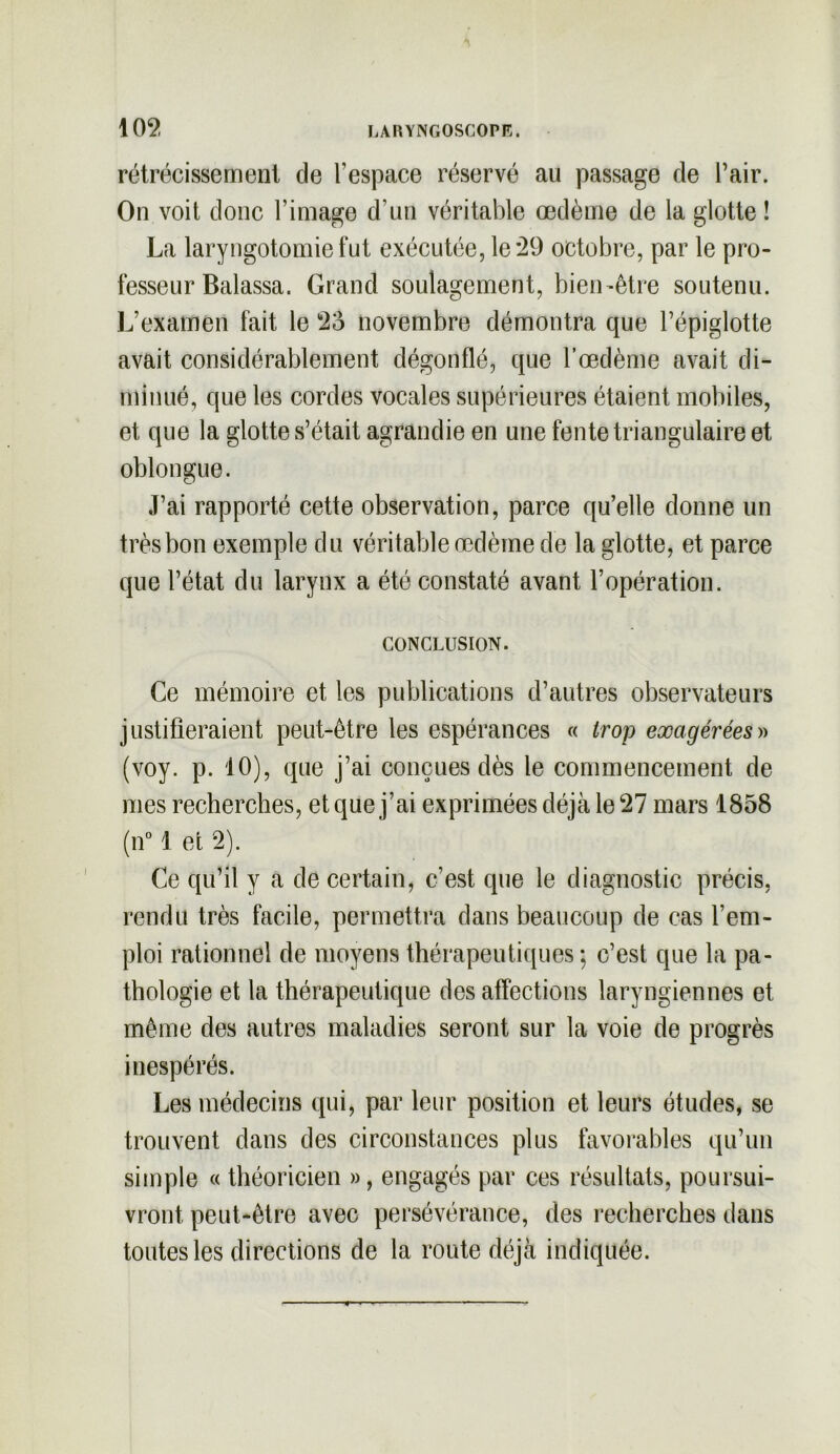 rétrécissement de l’espace réservé au passage de l’air. On voit donc l’image d’un véritable œdème de la glotte ! La laryngotomie fut exécutée, le *29 octobre, par le pro- fesseur Balassa. Grand soulagement, bien-être soutenu. L’examen fait le 2o novembre démontra que l’épiglotte avait considérablement dégonflé, que l’œdème avait di- minué, que les cordes vocales supérieures étaient mobiles, et que la glotte s’était agrandie en une fente triangulaire et oblongue. J’ai rapporté cette observation, parce qu’elle donne un très bon exemple du véritable œdème de la glotte, et parce que l’état du larynx a été constaté avant l’opération. CONCLUSION. Ce mémoire et les publications d’autres observateurs justifieraient peut-être les espérances « trop exagérées» (voy. p. 10), que j’ai conçues dès le commencement de mes recherches, et que j’ai exprimées déjà le 27 mars 1858 (n° 1 et 2). Ce qu’il y a de certain, c’est que le diagnostic précis, rendu très facile, permettra dans beaucoup de cas l’em- ploi rationnel de moyens thérapeutiques ; c’est que la pa- thologie et la thérapeutique désaffections laryngiennes et même des autres maladies seront sur la voie de progrès inespérés. Les médecins qui, par leur position et leurs études, se trouvent dans des circonstances plus favorables qu’un simple « théoricien », engagés par ces résultats, poursui- vront peut-être avec persévérance, des recherches dans toutes les directions de la route déjà indiquée.