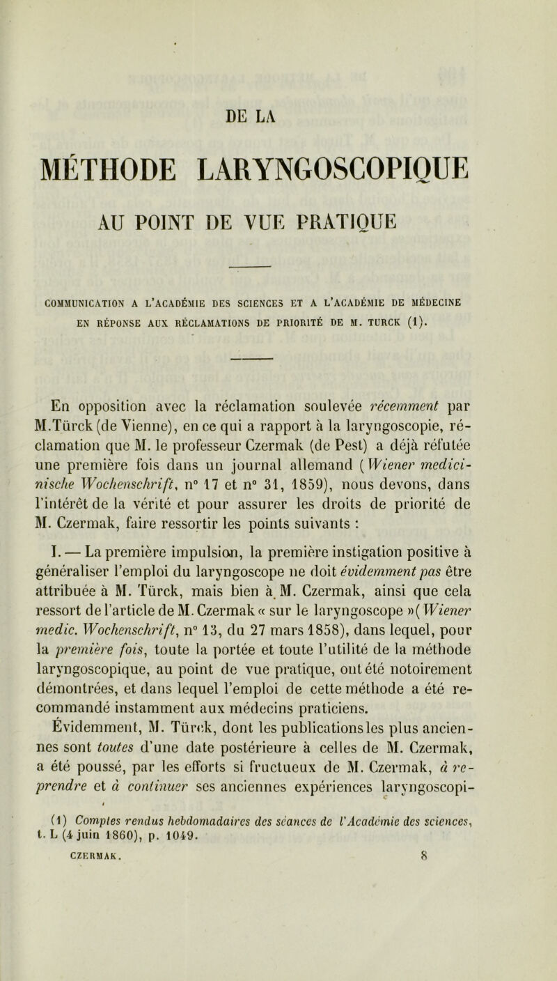 DE LA MÉTHODE LARYNGOSCOPIQUE AU POINT DE VUE PRATIQUE COMMUNICATION A L’ACADÉMIE DES SCIENCES ET A L’ACADÉMIE DE MÉDECINE EN RÉPONSE AUX RÉCLAMATIONS DE PRIORITÉ DE M. TURCK (1). En opposition avec la réclamation soulevée récemment par M.Türck (de Vienne), en ce qui a rapport à la laryngoscopie, ré- clamation que M. le professeur Czermak (de Pest) a déjà réfutée une première fois dans un journal allemand ( Wiener medici- nische Wochenschrift, n° 17 et n° 31, 1859), nous devons, dans l’intérêt de la vérité et pour assurer les droits de priorité de M. Czermak, faire ressortir les points suivants : I. — La première impulsion, la première instigation positive à généraliser l’emploi du laryngoscope ne doit évidemment pas être attribuée à M. Türck, mais bien à M. Czermak, ainsi que cela ressort de l’article de M. Czermak « sur le laryngoscope »( Wiener medic. Wochenschrift, n° 13, du 27 mars 1858), dans lequel, pour la première fois, toute la portée et toute l’utilité de la méthode laryngoscopique, au point de vue pratique, ont été notoirement démontrées, et dans lequel l’emploi de cette méthode a été re- commandé instamment aux médecins praticiens. Evidemment, M. Türck, dont les publications les plus ancien- nes sont toutes d’une date postérieure à celles de M. Czermak, a été poussé, par les efforts si fructueux de M. Czermak, à re- prendre et à continuer ses anciennes expériences laryngoscopi- c i (1) Comptes rendus hebdomadaires des séances de l'Académie des sciences, t. L (4 juin 1860), p. 1049. CZERMAK. 8