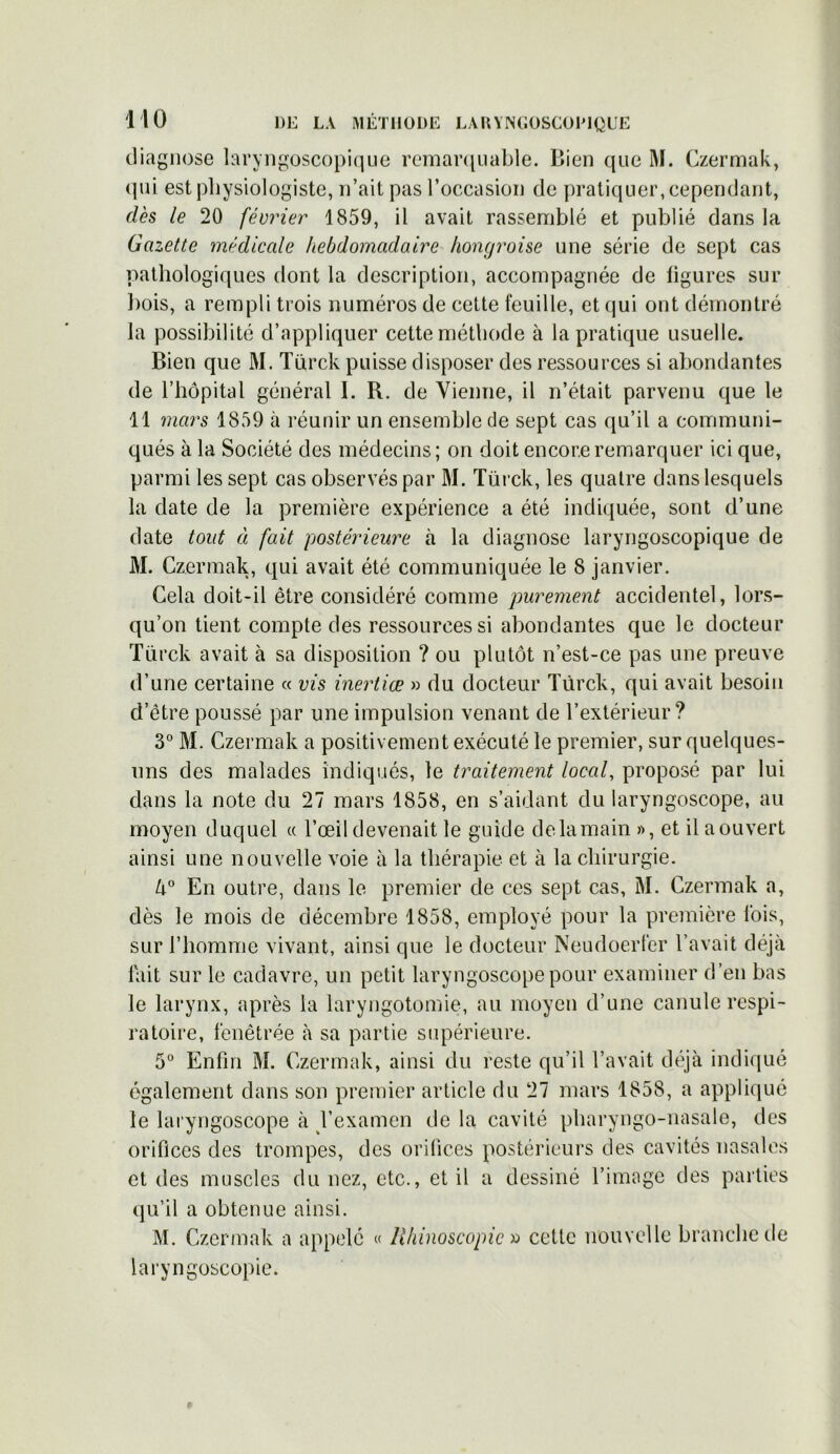 diagnose laryngoscopique remarquable. Bien que M. Czermak, (pii est physiologiste, n’ait pas l’occasion de pratiquer, cependant, dès le 20 février 1859, il avait rassemblé et publié dans la Gazette médicale hebdomadaire hongroise une série de sept cas pathologiques dont la description, accompagnée de ligures sur bois, a rempli trois numéros de cette feuille, et qui ont démontré la possibilité d’appliquer cette méthode à la pratique usuelle. Bien que M. Türck puisse disposer des ressources si abondantes de l’hôpital général I. R. de Vienne, il n’était parvenu que le 11 mars 1859 à réunir un ensemble de sept cas qu’il a communi- qués à la Société des médecins; on doit encore remarquer ici que, parmi les sept cas observés par M. Türck, les quatre dans lesquels la date de la première expérience a été indiquée, sont d’une date tout à fait postérieure à la diagnose laryngoscopique de M. Czermak, qui avait été communiquée le 8 janvier. Cela doit-il être considéré comme purement accidentel, lors- qu’on tient compte des ressources si abondantes que le docteur Türck avait à sa disposition ? ou plutôt n’est-ce pas une preuve d’une certaine « vis inertiœ » du docteur Türck, qui avait besoin d’être poussé par une impulsion venant de l’extérieur? 3° M. Czermak a positivement exécuté le premier, sur quelques- uns des malades indiqués, le traitement local, proposé par lui dans la note du 27 mars 1858, en s’aidant du laryngoscope, au moyen duquel « l’œil devenait le guide de. la main », et il aouvert ainsi une nouvelle voie à la thérapie et à la chirurgie. 4° En outre, dans le premier de ces sept cas, M. Czermak a, dès le mois de décembre 1858, employé pour la première lois, sur l’homme vivant, ainsi que le docteur Neudoerfer l’avait déjà fait sur le cadavre, un petit laryngoscope pour examiner d’en bas le larynx, après la laryngotomie, au moyen d’une canule respi- ratoire, fènêtrée à sa partie supérieure. 5° Enfin M. Czermak, ainsi du reste qu’il l’avait déjà indiqué également dans son premier article du 27 mars 1858, a appliqué le laryngoscope à l’examen de la cavité pharyngo-nasale, des orifices des trompes, des orifices postérieurs des cavités nasales et des muscles du nez, etc., et il a dessiné l’image des parties qu’il a obtenue ainsi. M. Czermak a appelé « lîhinoscopic » cette nouvelle branche de laryngoscopie.