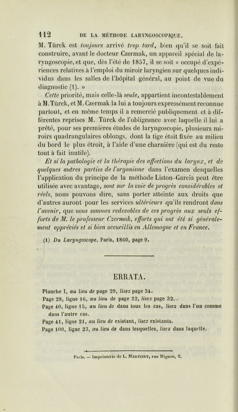 M. Tiïrck est toujours arrivé trop tard, bien qu’il se soit l'ait construire, avant le docteur Czermak, un appareil spécial de la- ryngoscopie, et que, dès l’été de 1857, il se soit « occupé d’expé- riences relatives à l’emploi du miroir laryngien sur quelques indi- vidus dans les salles de l’hôpital général, au point de vue du diagnostic (1). » Cette priorité, mais celle-là seule, appartient incontestablement à M.Türck, et M. Czermak la lui a toujours expressément reconnue partout, et en même temps il a remercié publiquement et à dif- férentes reprises M. Türck de l’obligeance avec laquelle il lui a prêté, pour ses premières études de laryngoscopie, plusieurs mi- roirs quadrangulaires oblongs, dont la tige était fixée au milieu du bord le plus étroit, à l’aide d’une charnière (qui est du reste tout à fait inutile). Et si la pathologie et la thérapie des affections du larynx, et de quelques autres parties de ïorganisme dans l’examen desquelles l’application du principe de la méthode Liston-Garcia peut être utilisée avec avantage, sont sur la voie de progrès considérables et réels, nous pouvons dire, sans porter atteinte aux droits que d’autres auront pour les services ultérieurs qu’ils rendront dans Vavenir, que nous sommes redevables de ces progrès aux seuls ef- forts de M. le professeur Czermak, efforts qui ont été si générale- ment appréciés et si bien accueillis en Allemagne et en France. (1) Du Laryngoscope. Paris, 1860, page 9. ERRATA. Planche I, au lieu de page 29, lisez page 34. Page 28, ligne 16, au lieu de page 22, lisez page 32.- Page 40, ligne 15, au lieu de dans tous les cas, lisez dans l’un comme dans l’autre cas. Page 41, ligne 21, au lieu de existant, lisez existants. Page 100, ligne 23, au lieu de dans lesquelles, lisez dans laquelle. -V Paris. — Imprimerie de L. Martinet, rue Mignon, 2.