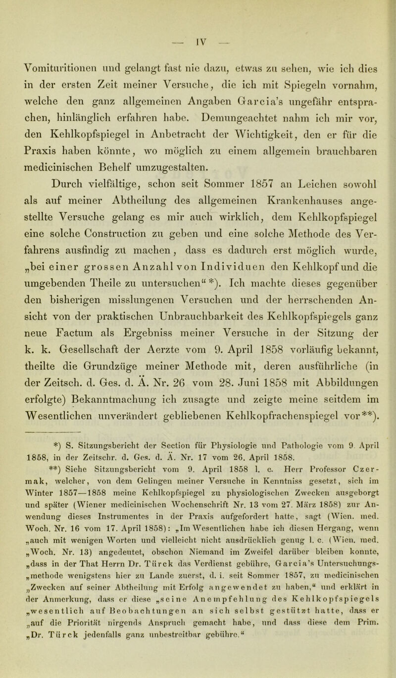 Vomituritionen und gelangt fast nie dazu, etwas zu sehen, wie ich dies in der ersten Zeit meiner Versuche, die ich mit Spiegeln vornahm, welche den ganz allgemeinen Angaben Garcia’s ungefähr entspra- chen, hinlänglich erfahren habe. Demungeachtet nahm ich mir vor, den Kehlkopfspiegel in Anbetracht der Wichtigkeit, den er für die Praxis haben könnte, wo möglich zu einem allgemein brauchbaren medicinischen Behelf umzugestalten. Durch vielfältige, schon seit Sommer 1857 an Leichen sowohl als auf meiner Abtheilung des allgemeinen Krankenhauses ange- stellte Versuche gelang es mir auch wirklich, dem Kehlkopfspiegel eine solche Construction zu geben und eine solche Methode des Ver- fahrens ausfindig zu machen, dass es dadurch erst möglich wurde, „bei einer grossen Anzahl von Individuen den Kehlkopf und die umgebenden Theile zu untersuchen“ *). Ich machte dieses gegenüber den bisherigen misslungenen Versuchen und der herrschenden An- sicht von der praktischen Unbrauchbarkeit des Kehlkopfspiegels ganz neue Factum als Ergebniss meiner Versuche in der Sitzung der k. k. Gesellschaft der Aerzte vom 9. April 1858 vorläufig bekannt, theilte die Grundzüge meiner Methode mit, deren ausführliche (in • • der Zeitsch. d. Ges. d. A. Nr. 26 vom 28. Juni 1858 mit Abbildungen erfolgte) Bekanntmachung ich zusagte und zeigte meine seitdem im Wesentlichen unverändert gebliebenen Kehlkopfrachenspiegel vor**). *) S. Sitzungsbericht der Section für Physiologie und Pathologie vom 9. April 1858, in der Zeitsehr. d. Ges. d. Ä. Nr. 17 vom 26. April 1858. **) Siehe Sitzungsbericht vom 9. April 1858 1. c. Herr Professor Czer- mak, welcher, von dem Gelingen meiner Versuche in Kenntniss gesetzt, sich im Winter 1857—1858 meine Kehlkopfspiegel zu physiologischen Zwecken ausgeborgt und später (Wiener medicinischen Wochenschrift Nr. 13 vom 27. März 1858) zur An- wendung dieses Instrumentes in der Praxis aufgefordert hatte, sagt (Wien. med. Woch. Nr. 16 vom 17. April 1858): „Im Wesentlichen habe ich diesen Hergang, wenn „auch mit wenigen Worten und vielleicht nicht ausdrücklich genug l. c. (Wien. med. „Woch. Nr. 13) angedeutet, obschon Niemand im Zweifel darüber bleiben konnte, „dass in der That Herrn Dr. Türck das Verdienst gebühre, Garcia’s Untersuchungs- Methode wenigstens hier zu Lande zuerst, d. i. seit. Sommer 1857, zu medicinischen „Zwecken auf seiner Abtheilung mit Erfolg angewendet zu haben,“ und erklärt in der Anmerkung, dass er diese „seine Anempfehlung des Kehlkopfspiegels „wesentlich auf Beo hach tun gen an sich selbst gestützt hatte, dass er „auf die Priorität nirgends Anspruch gemacht habe, und dass diese dem Prim. „Dr. Türck jedenfalls ganz unbestreitbar gebühre.“