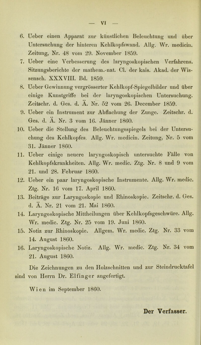 6. Ueber einen Apparat zur künstlichen Beleuchtung und über Untersuchung der hinteren Kehlkopfswand. Allg. Wr. medicin. Zeitung, Nr. 48 vom 29. November 1859. 7. Ueber eine Verbesserung des laryngoskopischen Verfahrens. Sitzungsberichte der mathem.-nat. CI. der kais. Akad. der Wis- sensch. XXXVIII. Bd. 1859. 8. Ueber Gewinnung vergrüsserter Kehlkopf-Spiegelbilder und über einige Kunstgriffe bei der laryngoskopischen Untersuchung. • • Zeitschr. d. Ges. d. A. Nr. 52 vom 26. December 1859. 9. Ueber ein Instrument zur Abflachung der Zunge. Zeitschr. d. • • Ges. d. A. Nr. 3 vom 16. Jänner 1860. 10. Ueber die Stellung des Beleuchtungsspiegels bei der Untersu- chung des Kehlkopfes. Allg. Wr. medicin. Zeitung, Nr. 5 vom 31. Jänner 1860. 11. Ueber einige neuere laryngoskopisch untersuchte Fälle von Kehlkopfskrankheiten. Allg. Wr. medic. Ztg. Nr. 8 und 9 vom 21. und 28. Februar 1860. 12. Ueber ein paar laryngoskopische Instrumente. Allg. Wr. medic. Ztg. Nr. 16 vom 17. April 1860. 13. Beiträge zur Laryngoskopie und Rhinoskopie. Zeitschr. d. Ges. d. Ä. Nr. 21 vom 21. Mai 1860. 14. Laryngoskopische Mittheilungen über Kehlkopfsgeschwüre. Allg. Wr. medic. Ztg. Nr. 25 vom 19. Juni 1860. 15. Notiz zur Rhinoskopie. Allgem. Wr. medic. Ztg. Nr. 33 vom 14. August 1860. 16. Laryngoskopische Notiz. Allg. Wr. medic. Ztg. Nr. 34 vom 21. August 1860. Die Zeichnungen zu den Holzschnitten und zur Steindrucktafel sind von Herrn Dr. Eifinger angefertigt. Wien im September 1860. Der Verfasser.