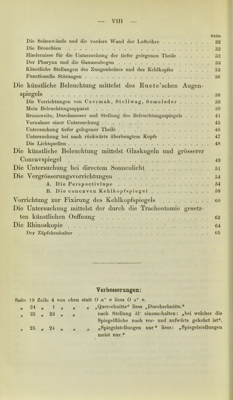 Seite Die Seitenwände und die vordere Wand der Luftröhre 32 Die Bronchien 32 Hindernisse für die Untersuchung der tiefer gelegenen Theile 32 Der Pharynx und die Gaurnenbogen 33 Künstliche Stellungen des Zungenbeines und des Kehlkopfes 33 Functionelle Störungen 36 Die künstliche Beleuchtung mittelst des Ru ete’sehen Augen- spiegels ; 38 Die Vorrichtungen von Czermak, Stell wag, Semeleder 38 Mein Beleuchtungsapparat 30 Brennweite, Durchmesser und Stellung des Beleuchtungsspiegels 41 Vornahme einer Untersuchung 45 Untersuchung tiefer gelegener Theile 46 Untersuchung bei nach rückwärts überbeugtem Kopfe 47 Die Lichtquellen 48 Die künstliche Beleuchtung mittelst Glaskugeln und grösserer Concavspiegel 49 Die Untersuchung bei directem Sonnenlicht 51 Die Yergrösserungsvorrichtungen 54 A. Die Perspectivlupe 54 B. Die concaven Kehlkopfspiegel 58 Vorrichtung zur Fixirung des Kehlkopfspiegels 60 Die Untersuchung mittelst der durch die Tracheotomie gesetz- ten künstlichen Oeffnung 62 Die Rhinoskopie • 64 Der Zäpfchenhalter 65 Verbesserungen: Seite 19 Zeile 4 von oben statt 0 ci v Hess 0 a v. „ 24 „ 1 „ „ „ „Querschnitte“ liess „Durchschnitte.“ n 25 „ 23 „ „ nach Stellung 33' einzuschalten: „bei welcher die Spiegelfläche nach vor- und aufwärts gekehrt ist“. „ 25 „ 24 „ „ „ „Spiegelstellungen nur“ liess: „Spiegelstellungen meist nur.“