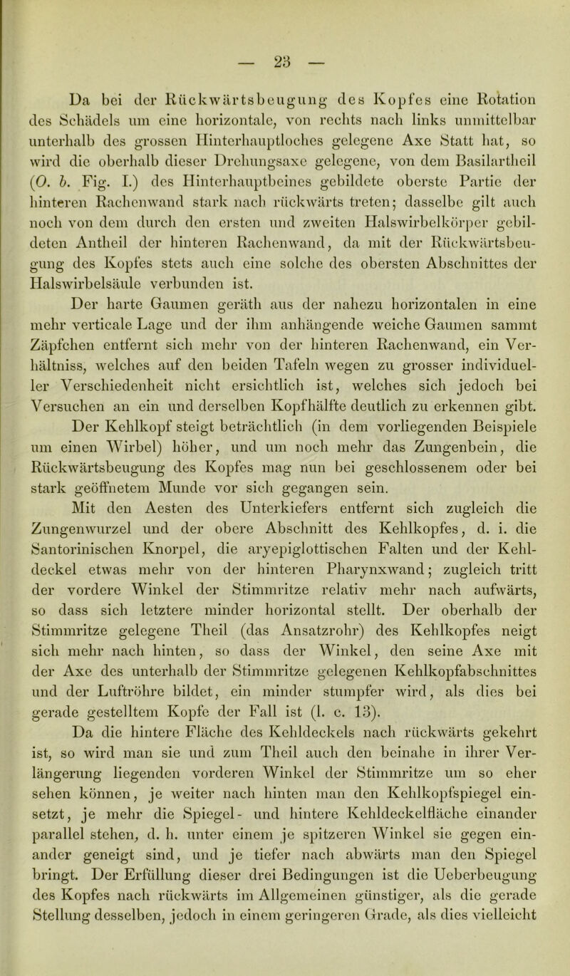 Da bei der Rückwärtsbeugung des Kopfes eine Rotation des Schädels um eine horizontale, von rechts nach links unmittelbar unterhalb des grossen Hinterhauptloches gelegene Axe Statt hat, so wird die oberhalb dieser Drehungsaxe gelegene, von dem Basilartheil (0. b. Fig. I.) des Hinterhauptbeines gebildete oberste Partie der hinteren Rachenwand stark nach rückwärts treten; dasselbe gilt auch noch von dem durch den ersten und zweiten Halswirbelkörper gebil- deten Antheil der hinteren Rachenwand, da mit der Rückwärtsbeu- gung des Kopfes stets auch eine solche des obersten Abschnittes der Halswirbelsäule verbunden ist. Der harte Gaumen geräth aus der nahezu horizontalen in eine mehr verticale Lage und der ihm anhängende weiche Gaumen sammt Zäpfchen entfernt sich mehr von der hinteren Rachenwand, ein Ver- hältniss, welches auf den beiden Tafeln wegen zu grosser individuel- ler Verschiedenheit nicht ersichtlich ist, welches sich jedoch bei Versuchen an ein und derselben Kopfhälfte deutlich zu erkennen gibt. Der Kehlkopf steigt beträchtlich (in dem vorliegenden Beispiele um einen Wirbel) höher, und um noch mehr das Zungenbein, die Rückwärtsbeugung des Kopfes mag nun bei geschlossenem oder bei stark geöffnetem Munde vor sich gegangen sein. Mit den Aesten des Unterkiefers entfernt sich zugleich die Zungenwurzel und der obere Abschnitt des Kehlkopfes, d. i. die Santorinischen Knorpel, die aryepiglottischen Falten und der Kehl- deckel etwas mehr von der hinteren Pharynxwand; zugleich tritt der vordere Winkel der Stimmritze relativ mehr nach aufwärts, so dass sich letztere minder horizontal stellt. Der oberhalb der Stimmritze gelegene Tlieil (das Ansatzrohr) des Kehlkopfes neigt sich mehr nach hinten, so dass der Winkel, den seine Axe mit der Axe des unterhalb der Stimmritze gelegenen Kehlkopfabschnittes und der Luftröhre bildet, ein minder stumpfer wird, als dies bei gerade gestelltem Kopfe der Fall ist (1. c. 13). Da die hintere Fläche des Kehldeckels nach rückwärts gekehrt ist, so wird man sie und zum Theil auch den beinahe in ihrer Ver- längerung liegenden vorderen Winkel der Stimmritze um so eher sehen können, je weiter nach hinten man den Kehlkopfspiegel ein- setzt, je mehr die Spiegel- und hintere Kehldeckelfläche einander parallel stehen, d. h. unter einem je spitzeren Winkel sie gegen ein- ander geneigt sind, und je tiefer nach abwärts man den Spiegel bringt. Der Erfüllung dieser drei Bedingungen ist die Uebcrbeugung des Kopfes nach rückwärts im Allgemeinen günstiger, als die gerade Stellung desselben, jedoch in einem geringeren Grade, als dies vielleicht