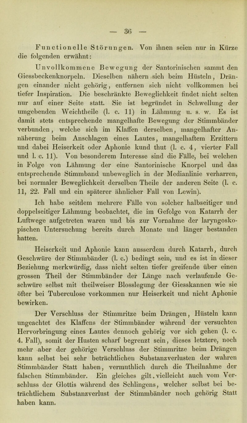 Fun ction eile Störungen. Von ihnen seien nur in Kürze die folgenden erwähnt: Unvollkommene Bewegung der Santorinischen sammt den Giessbeckenknorpeln. Dieselben nähern sich beim Hüsteln, Drän- gen einander nicht gehörig, entfernen sich nicht vollkommen bei tiefer Inspiration. Die beschränkte Beweglichkeit findet nicht selten nur auf einer Seite statt. Sie ist begründet in Schwellung der umgebenden Weichtheile (1. c. 11) in Lähmung u. s. w. Es ist damit stets entsprechende mangelhafte Bewegung der Stimmbänder verbunden, welche sich im Klaffen derselben, mangelhafter An- näherung beim Anschlägen eines Lautes, mangelhaftem Erzittern und dabei Heiserkeit oder Aphonie kund thut (1. c. 4, vierter Fall und 1. c. 11). Von besonderem Interesse sind die Fälle, bei welchen in Folge von Lähmung der eine Santorinische Knorpel und das entsprechende Stimmband unbeweglich in der Medianlinie verharren, bei normaler Beweglichkeit derselben Theile der anderen Seite (1. c. 11, 22. Fall und ein späterer ähnlicher Fall von Lewin). Ich habe seitdem mehrere Fälle von solcher halbseitiger und doppelseitiger Lähmung beobachtet, die im Gefolge von Katarrh der Luftwege aufgetreten waren und bis zur Vornahme der laryngosko- pischen Untersuchung bereits durch Monate und länger bestanden hatten. Heiserkeit und Aphonie kann ausserdem durch Katarrh, durch Geschwüre der Stimmbänder (1. c.) bedingt sein, und es ist in dieser Beziehung merkwürdig, dass nicht selten tiefer greifende über einen grossen Theil der Stimmbänder der Länge nach verlaufende Ge- schwüre selbst mit theilweiser Blosslegung der Giesskannen wie sie öfter bei Tuberculose Vorkommen nur Heiserkeit und nicht Aphonie bewirken. Der Verschluss der Stimmritze beim Drängen, Hüsteln kann ungeachtet des Klaffens der Stimmbänder während der versuchten Hervorbringung eines Lautes dennoch gehörig vor sich gehen (1. c. 4. Fall), somit der Husten scharf begrenzt sein, dieses letztere, noch mehr aber der gehörige Verschluss der Stimmritze beim Drängen kann selbst bei sehr beträchtlichen Substanzverlusten der wahren Stimmbänder Statt haben, vermuthlich durch die Theilnahme der falschen Stimmbänder. Ein gleiches gilt > vielleicht auch vom Ver- schluss der Glottis während des Sehlingens, welcher selbst bei be- trächtlichem Substanzverlust der Stimmbänder noch gehörig Statt haben kann.