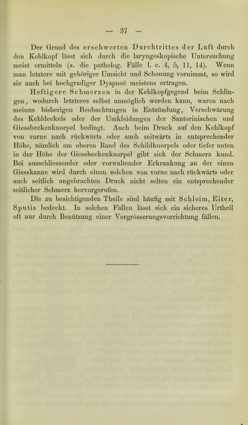 Der Grund des erschwerten Durchtrittes der Luft durch den Kehlkopf liisst sicli durch die laryngoskopische Untersuchung meist ermitteln (s. die patholog. Fälle 1. c. 4, 5, 11, 14). Wenn man letztere mit gehöriger Umsicht und Schonung vornimmt, so wird sie auch bei hochgradiger Dyspnoe meistens ertragen. Heftigere Schmerzen in der Kehlkopfgegend beim Schlin- gen, wodurch letzteres selbst unmöglich werden kann, waren nach meinen bisherigen Beobachtungen in Entzündung, Verschwärung des Kehldeckels oder der Umkleidungen der Santorinischen und Giessbeckenknorpel bedingt. Auch beim Druck auf den Kehlkopf von vorne nach rückwärts oder auch seitwärts in entsprechender Höhe, nämlich am oberen Rand des Schildknorpels oder tiefer unten in der Höhe der Giessbeckenknorpel gibt sich der Schmerz kund. Bei ausschliessender oder vorwaltender Erkrankung an der einen Giesskanne wird durch einen solchen von vorne nach rückwärts oder auch seitlich angebrachten Druck nicht selten ein entsprechender seitlicher Schmerz hervorgerufen. Die zu besichtigenden Theile sind häutig mit Schleim, Eiter, Sputis bedeckt. In solchen Fällen lässt sich ein sicheres Urtheil oft nur durch Benützung einer Vergrösserungsvorrichtung fällen.