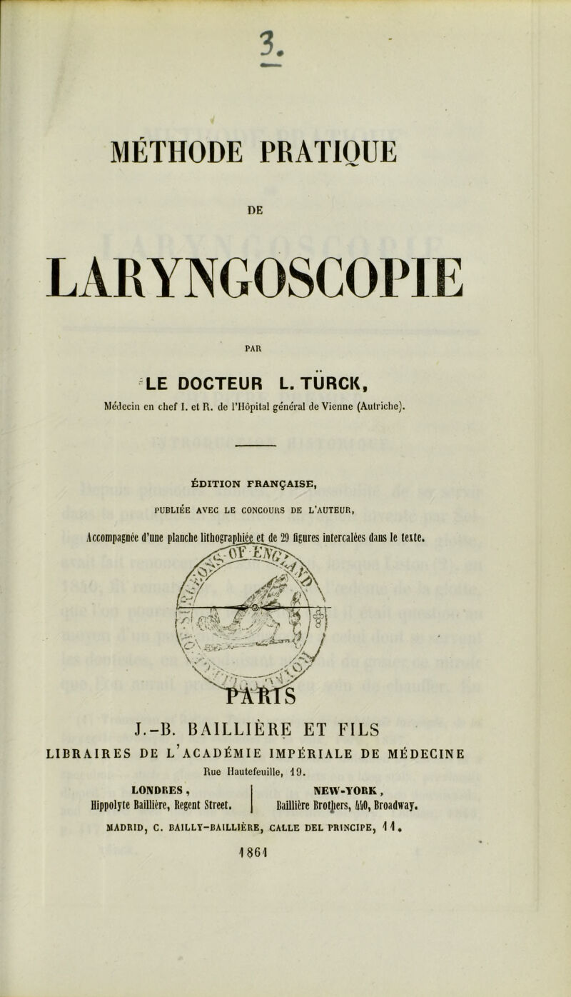 LARYNGOSCOPIE PAH LE DOCTEUR L. TURCK, Médecin en chef I. et R. de l’Hôpital général de Vienne (Autriche). ÉDITION FRANÇAISE, PUBLIÉE AVEC LE CONCOURS DE L’AUTEUR, Accompagnée d’une dans le texte. J.-B. BAILLIÈRE ET FILS LIBRAIRES DE L’ACADÉMIE IMPÉRIALE DE MÉDECINE Rue Hautefeuille, 19. LONDRES, NEW-YORK, Hippolyte Baillière, Regent Street. Baillière Brokers, MO, Broadway. MADRID, C. BAILLY-BAILLIÈRE, CALLE DEL PRINCIPE, 11, 1861