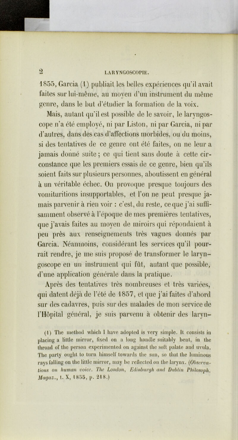 1855, Garcia (1) publiait les belles expériences qu’il avait faites sur lui-même, au moyen d’un instrument du même genre, dans le but d’étudier la formation de la voix. Mais, autant qu'il est possible de le savoir, le laryngos- cope n’a été employé, ni par Liston, ni par Garcia, ni par d’autres, dans des cas d’affections morbides, ou du moins, si des tentatives de ce genre ont été faites, on ne leur a jamais donné suite; ce qui tient sans doute à cette cir- constance que les premiers essais de ce genre, bien qu’ils soient faits sur plusieurs personnes, aboutissent en général à un véritable écbec. On provoque presque toujours des vomituritions insupportables, et l’on ne peut presque ja- mais parvenir à rien voir : c’est, du reste, ce que j’ai suffi- samment observé à l’époque de mes premières tentatives, que j’avais faites au moyen de miroirs qui répondaient à peu près aux renseignements très vagues donnés par Garcia. Néanmoins, considérant les services qu’il pour- rait rendre, je me suis proposé de transformer le laryn- goscope en un instrument qui fût, autant que possible, d’une application générale dans la pratique. Après des tentatives très nombreuses et très variées, qui datent déjà de l’été de 1857, et que j’ai faites d’abord sur des cadavres, puis sur des malades de mon service de l’Hôpital général, je suis parvenu à obtenir des laryn- (1) The method whicli I hâve adopled is very simple. Il consists in placing a liltle mirror, fixed on a long handle suitably bent, in the throad of the person experimented on against the soft palate and uvula. The party oughl to turn himself towards the sim, so that lhe luminous raysfalling on the Utile mirror, niay be reflected on the larynx. (Observa- tions on human voice. The London, Edinburgh and Dublin Pkilosoph. Magaz., t. X, 1855, p. 218.)