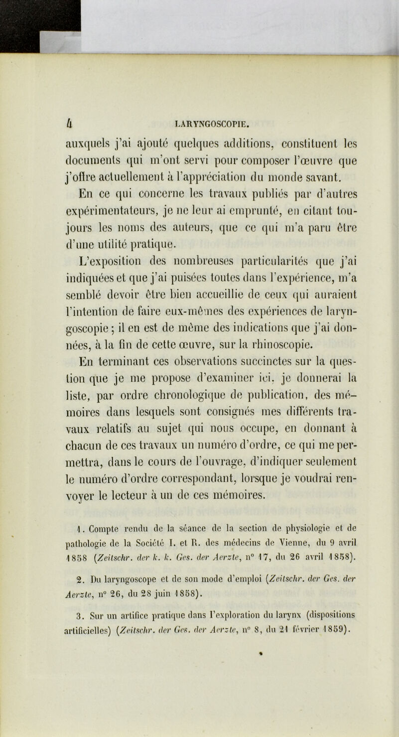 auxquels j’ai ajouté quelques additions, constituent les documents qui m’ont servi pour composer l’œuvre que j’ofïre actuellement à l’appréciation du monde savant. En ce qui concerne les travaux publiés par d’autres expérimentateurs, je ne leur ai emprunté, en citant tou- jours les noms des auteurs, que ce qui m’a paru être d’une utilité pratique. L’exposition des nombreuses particularités que j’ai indiquées et que j’ai puisées toutes dans l’expérience, m’a semblé devoir être bien accueillie de ceux qui auraient l’intention de faire eux-mêmes des expériences de laryn- goscopie ; il en est de même des indications que j’ai don- nées, à la fin de cette œuvre, sur la rhinoscopie. En terminant ees observations succinctes sur la ques- tion que je me propose d’examiner ici. je donnerai la liste, par ordre chronologique de publication, des mé- moires dans lesquels sont consignés mes différents tra- vaux relatifs au sujet qui nous occupe, en donnant à chacun de ces travaux un numéro d’ordre, ce qui me per- mettra, dans le cours de l’ouvrage, d’indiquer seulement le numéro d’ordre correspondant, lorsque je voudrai ren- voyer le lecteur à un de ces mémoires. 1. Compte rendu de la séance de la section de physiologie et de pathologie de la Société I. et R. des médecins de Vienne, du 9 avril 1 858 (Zeitschr. der k. k. Ges. der Aerzte, n° 17, du 26 avril 1 858). 2. Du laryngoscope et de son mode d’emploi (Zeitschr. der Ges. der Aerzte, n° 26, du 28 juin 1 858). 3. Sur un artifice pratique dans l’exploration du larynx (dispositions artificielles) (Zeüschr. der Ges. der Aerzte, n° 8, du 21 février 1859). %