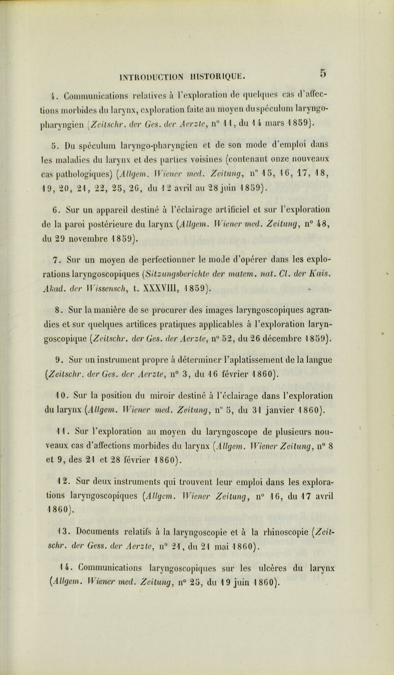 5 4. Communications relatives à l’exploration de quelques cas d’affec- tions morbides du larynx, exploration faite au moyen duspéculum laryngo- pharyngien [Zeitschr. der Ges. der Aerzte, n° 1 '1, du 1 4 mars 1 859). 5. Du spéculum laryngo-pliaryngien et de son mode d’emploi dans les maladies du larynx et des parties voisines (contenant onze nouveaux cas pathologiques) (.Allgem. Wiener med. Zeitung, n° 15, 10, 17, 18, 19, *20, 21, 22, 25, 20, du 12 avril au 28 juin 1 859). G. Sur un appareil destiné à l’éclairage artificiel et sur l’exploration de la paroi postérieure du larynx (Allgem. Wiener med. Zeitung, n° 48, du 29 novembre 1859). 7. Sur un moyen de perfectionner le mode d’opérer dans les explo- rations laryngoscopiques [Sitzungsbericlite der matem. nat. Cl. der Kais. Akad. der Wissensch, t. XXXVIII, 1859). 8. Sur la manière de se procurer des images laryngoscopiques agran- dies et sur quelques artifices pratiques applicables à l’exploration laryn- goscopique (Zeitschr. der Ges. der Aerzte, n° 52, du 26 décembre 1 859). 9. Sur un instrument propre à déterminer l’aplatissement de la langue [Zeitschr. der Ges. der Aerzte, n° 3, du 16 février 1 860). 10. Sur la position du miroir destiné à l’éclairage dans l’exploration du larynx [Allgem. Wiener med. Zeitung, n° 5, du 31 janvier 1 860). 11. Sur l’exploration au moyen du laryngoscope de plusieurs nou- veaux cas d’affections morbides du larynx [Allgem. Wiener Zeitung, n° 8 et 9, des 21 et 28 février 1 860). 12. Sur deux instruments qui trouvent leur emploi dans les explora- tions laryngoscopiques [Allgem. Wiener Zeitung, n° 16, du 17 avril 1 860). 13. Documents relatifs à la laryngoscopie et à la rhinoscopie [Zeit- schr. der Gess. der Aerzte, n° 21, du 21 mai 1860). 14. Communications laryngoscopiques sur les ulcères du larynx [Allgem. Wiener med. Zeitung, n° 25, du 19 juin 1 860).