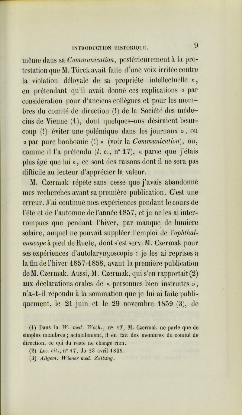 9 mémo clans sa Communication, postérieurement à la pro- testation que M. Türck avait faite d’une voix irritée contre la violation déloyale de sa propriété intellectuelle », en prétendant qu’il avait donné ces explications « par considération pour d’anciens collègues et pour les mem- bres du comité de direction (!) de la Société des méde- cins de Vienne (1), dont quelques-uns désiraient beau- coup (!) éviter une polémique dans les journaux », ou « par pure bonhomie (!) » (voir la Communication), ou, comme il l’a prétendu (/. c., n° 17), « parce que j’étais plus âgé que lui », ce sont des raisons dont il ne sera pas difficile au lecteur d’apprécier la valeur. M. Czermak répète sans cesse que j’avais abandonné mes recherches avant sa première publication. C’est une erreur. J’ai continué mes expériences pendant le cours de l’été et de l’automne de l’année 1857, et je ne les ai inter- rompues que pendant l’hiver, par manque de lumière solaire, auquel ne pouvait suppléer l’emploi de Yophthal- rnoscope à pied de Ruete, dont s’est servi M. Czermak pour ses expériences d’autolaryngoscopie : je les ai reprises à la fin de l’hiver 1857-1858, avant la première publication deM. Czermak. Aussi, M. Czermak, qui s’en rapportait(2) aux déclarations orales de « personnes bien instruites », n’a-t-il répondu à la sommation que je lui ai faite publi- quement, le 21 juin et le 29 novembre 1859 (3), de (1) Dans la W. med. Wocli., n° 17, M. Czermak ne parle que de simples membres ; actuellement, il en fait des membres du comité de direction, ce qui du reste ne change rien. (2) Loc. ciln° 17, du 23 avril 1859. (3) Allgem. Wiener med. Zeilung.