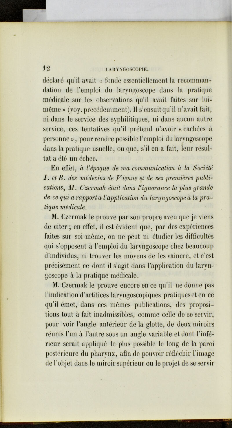 déclaré qu’il avait « fondé essentiellement la recomman- dation de l’emploi du laryngoscope dans la pratique médicale sur les observations qu’il avait faites sur lui- même » (voy. précédemment). Il s’ensuit qu’il n’avait fait, ni dans le service des syphilitiques, ni dans aucun autre service, ces tentatives qu’il prétend n’avoir « cachées à personne », pour rendre possible l’emploi du laryngoscope dans la pratique usuelle, ou que, s’il en a fait, leur résul- tat a été un échec. En effet, à l’époque de ma communication à la Société I. et R. des médecins de Vienne et de ses premières publi- cations, M. Czermak était dans l’ignorance la plus grande de ce qui a rapporta F application du laryngoscope à la pra- tique médicale. M. Czermak le prouve par son propre aveu que je viens de citer ; en effet, il est évident que, par des expériences faites sur soi-même, on ne peut ni étudier les difficultés qui s’opposent à l’emploi du laryngoscope chez beaucoup d’individus, ni trouver les moyens de les vaincre, et c’est précisément ce dont il s’agit dans l’application du laryn- goscope à la pratique médicale. M. Czermak le prouve encore en ce qu’il ne donne pas l’indication d’artifices laryngoscopiques pratiques et en ce qu’il émet, dans ces mêmes publications, des proposi- tions tout à fait inadmissibles, comme celle de se servir, pour voir l’angle antérieur de la glotte, de deux miroirs réunis l’un à l’autre sous un angle variable et dont b infé- rieur serait appliqué le plus possible le long de la paroi postérieure du pharynx, afin de pouvoir réfléchir l image de l’objet dans le miroir supérieur ou le projet de se servir