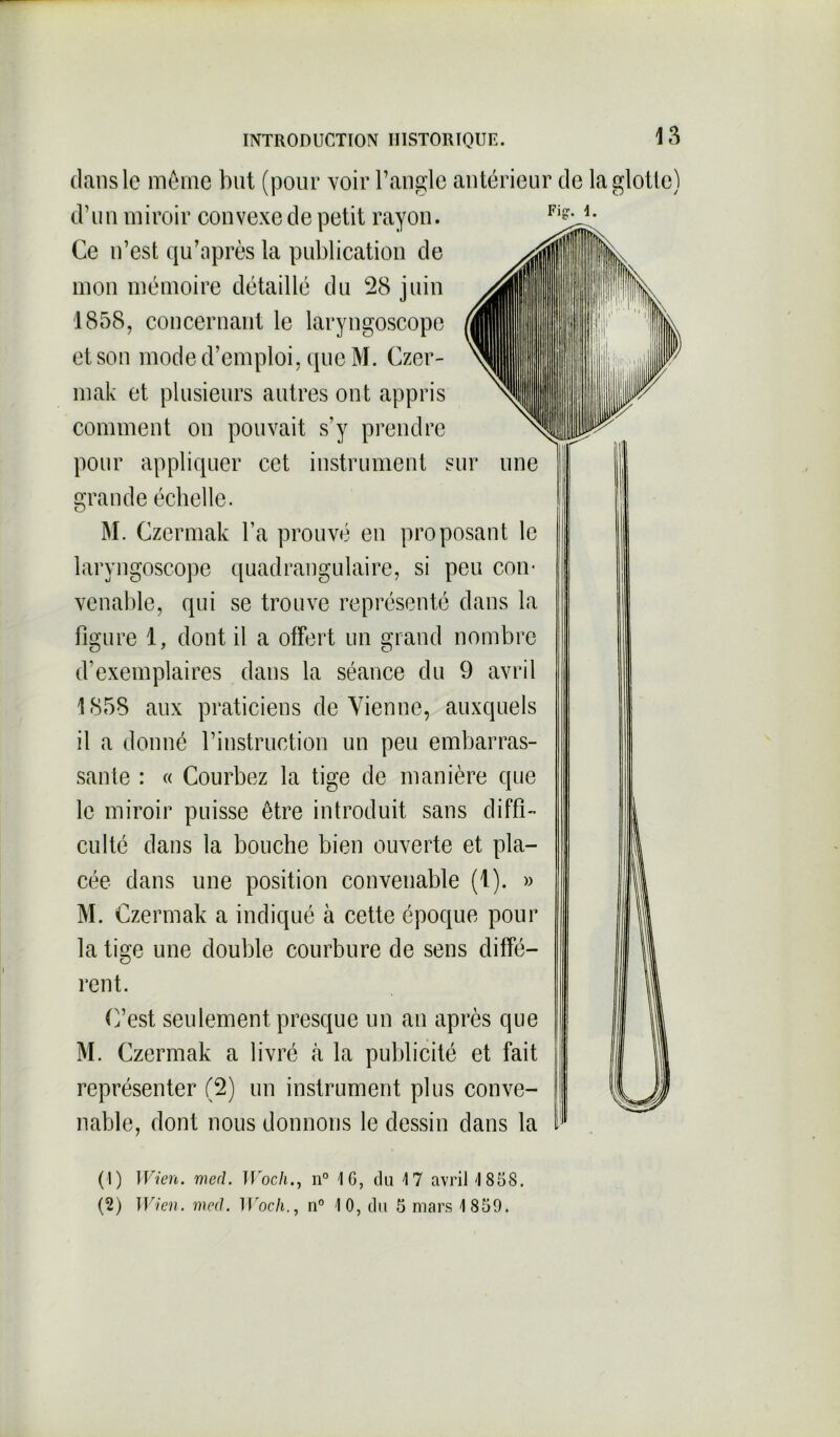 Fig1. dans le même but (pour voir l’angle antérieur de la glotte) d’un miroir convexe de petit rayon. Ce n’est qu’après la publication de mon mémoire détaillé du 28 juin 1858, concernant le laryngoscope et son mode d’emploi, que M. Czer- mak et plusieurs autres ont appris comment on pouvait s’y prendre pour appliquer cet instrument sm grande échelle. M. Czermak l’a prouvé en proposant le laryngoscope quadrangulaire, si peu con- venable, qui se trouve représenté dans la figure 1, dont il a offert un grand nombre d’exemplaires dans la séance du 9 avril 1858 aux praticiens devienne, auxquels il a donné l’instruction un peu embarras- sante : « Courbez la tige de manière que le miroir puisse être introduit sans diffi- culté dans la bouche bien ouverte et pla- cée dans une position convenable (1). » M. Czermak a indiqué à cette époque pour la tige une double courbure de sens diffé- rent. C’est seulement presque un an après que M. Czermak a livré à la publicité et fait représenter (2) un instrument plus conve- nable, dont nous donnons le dessin dans la (1) Wien. mecl. JVoch., n° 16, du 17 avril 1858. (2) Wien. med. IIroch., n° 10, du 5 mars 1859.