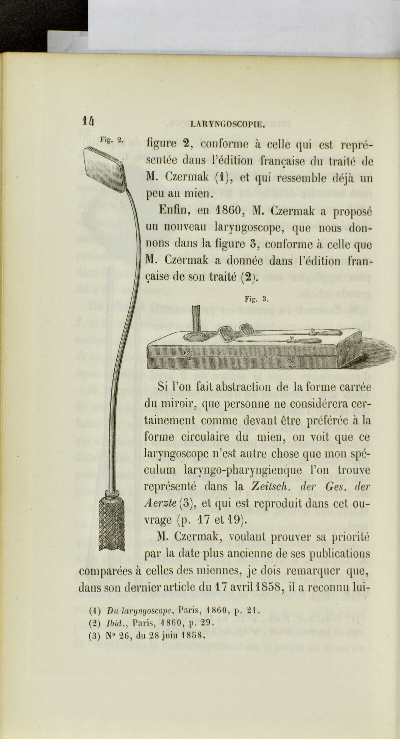 \h Fig. 2. LARYNGOSCOPIE. figure 2, conforme à celle qui est repré- sentée clans l’édition française du traité de •> M. Czermak (1), et qui ressemble déjà un peu au mien. Enfin, en 1860, M. Czermak a proposé un nouveau laryngoscope, que nous don- nons dans la figure 3, conforme à celle que M. Czermak a donnée dans l’édition fran- çaise de son traité (2). Fig. 3. ilMI Si l’on fait abstraction de la forme carrée du miroir, que personne ne considérera cer- tainement comme devant être préférée à la forme circulaire du mien, on voit que ce laryngoscope n’est autre chose que mon spé- culum laryngo-pharyngienque l’on trouve représenté clans la Zeitsch. der Ges. der Aerzte(o), et qui est reproduit clans cet ou- vrage (p. 17 et 19). M. Czermak, voulant prouver sa priorité par la date plus ancienne de ses publications comparées à celles des miennes, je dois remarquer que, clans son dernier article du 17 avril 1858, il a reconnu lui- (1) Du laryngoscope, Paris, 1860, p. 21. (2) Ibid., Paris, 1 860, p. 29.