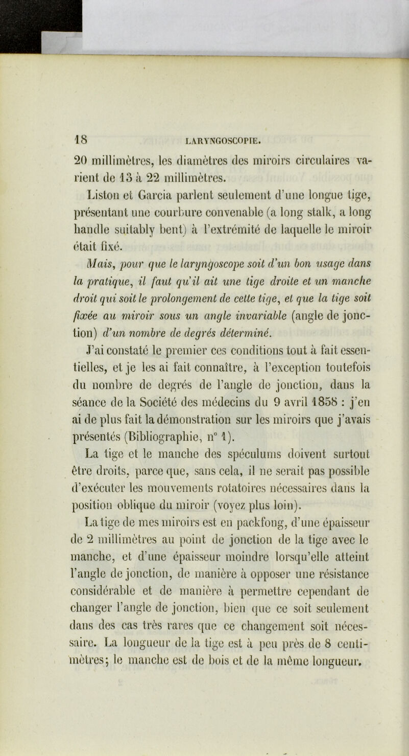 20 millimètres, les diamètres des miroirs circulaires va- rient de lo à 22 millimètres. Liston et Garcia parlent seulement d’une longue tige, présentant une courbure convenable (a long stalk, a long handle suitably bent) à l’extrémité de laquelle le miroir était fixé. Mais, pour que le laryngoscope soit d’un bon usage dans la pratique, il faut qu'il ait une tige droite et un manche droit qui soit le prolongement de cette tige, et que la tige soit fixée au miroir sous un angle invariable (angle de jonc- tion) d’un nombre de degrés déterminé. J’ai constaté le premier ces conditions tout à fait essen- tielles, et je les ai fait connaître, à l’exception toutefois du nombre de degrés de l’angle de jonction, dans la séance de la Société des médecins du 9 avril 1858 : j’en ai de plus fait la démonstration sur les miroirs que j’avais présentés (Bibliographie, n° 1). La tige et le manche des spéculums doivent surtout être droits, parce que, sans cela, il ne serait pas possible d’exécuter les mouvements rotatoires nécessaires dans la position oblique du miroir (voyez plus loin). La tige de mes miroirs est en packfong, d’une épaisseur de 2 millimètres au point de jonction de la tige avec le manche, et d’une épaisseur moindre lorsqu’elle atteint l’angle de jonction, de manière à opposer une résistance considérable et de manière à permettre cependant de changer l’angle de jonction, bien que ce soit seulement dans des cas très rares que ce changement soit néces- saire. La longueur de la tige est à peu près de 8 centi- mètres; le manche est de bois et de la même longueur.